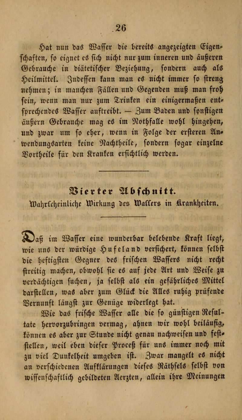 $at nun ba$ SÖaffer bte bereits angezeigten @igen* fdjaften, fo eignet e$ ft$ nic^t nur jum inneren unb äußeren (gebrauche in biätetifdjer SBejiefjung, fonbern au$ al$ Heilmittel. Steffen fann man e$ nic$t immer fo flreng nehmen; in mannen Ratten unb ©egenben muff man frolj fein, toenn man nur jum Printen tin einigermaßen ent* fpredjenbeS SSaffer auftreibt — 3««t 2?aben unb fonftigen aupern ©ebrau^e mag e$ im 9fot^faße toof)t f)inge§en, unb jtt)ar itm fo et)er, ttenn in golge ber eueren Sin* tt>enbung$arten feine 9fa$t{)eite, fonbern fogar einjetne 3?ort|>eile für ben Sranfen erftc^ttirf) derben. Vierter ^Ufc&nttt- töaljrfdjeinüdje ttHrkumj i>es tPaffers in Krankheiten. iüaf im Sßaffer eine tounberbar belebenbe Äraft liegt, tt>ie un$ ber toürbige £ufelanb fcerfidjert, fönnen felbjl bie t;eftigften ©egner beö frifc^en SGßaffer^ nictyt re$t ftreitig machen, obn>of)t fte e$ auf jebe 2lrt unb SBeife ju *>erbäcl)tigen fu$en, ja felbft aU ein gefährliches 9D?ittel barjMen, n>a$ aber jum ©lücf bie 2lKe$ ru^ig prüfenbe Vernunft längft jur ©enüge wiberlegt Ijah 2ßie baö frtf^e SCBaffer alle bie fo günfttgen SWeful- täte ^ert)orjubringen vermag, a^nen n>tr tootjt beiläufig, fönnen e* aber jur ©tunbe nidjt genau na^meifen unb feft* pellen, toeil eben biefer ^roceß für un$ immer noc£ mit ju siel £>unfel!jeit umgeben tjh 3>mx mangelt e$ nidjt an »ergebenen SJlufffärungen biefeä 9?ätf)fetö felbjl fcon u>iffenfc$aftlicJ) gebilbeten Jierjten, allein t$rc Meinungen