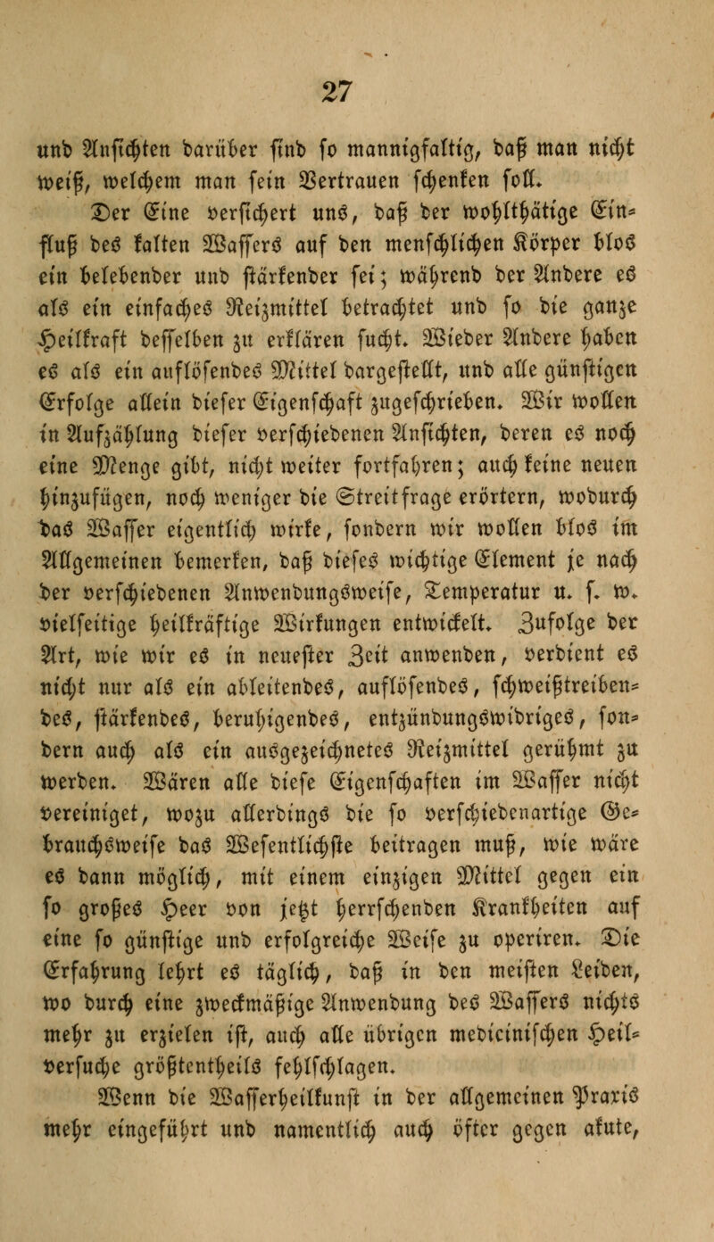 unb Slnftcfjten barüber ftnb fo mannigfaltig, baf matt nidjt toet'f, welchem man fein Vertrauen fcfyenfeu folL £)er Sine verftdjert un$, bafi ber wo^ätige Sin* ffof? be$ falten SBafferS auf ben menfdjli^en Körper bloS ein belebenber nnb fiärfenber fei; wätjrenb ber Rubere eö <rf$ ein einfach Stetjmtttel tetrac^tet unb fo bie ganje ipeiffraft beffelben jit erflären fuc§h SSieber Rubere fyahcn e$ aW ein auflöfenbe^ Glittet bargefteflt, unb afle günftigcn <£rfofge aUtin biefer Sigenfcfjaft jugefdjrieben* 2Bir hotten in Slufää^Iung biefer verriebenen Slnftdjten, bereu e$ nod) eine SJJenge gibt, nid;t weiter fortfahren; aucf) feine neuen ^injufügen, nod) weniger bie Streitfrage erörtern, wobur$ t>a$ SSSaffer eigentlich wirfe, fonbern wir wollen bfoS im Slffgemeinen bemerfen, bafi biefe£ wichtige Clement jje nacfj i>er verriebenen 2lnwenbung6weife, Temperatur u* f. w* vielfeittge ijeilfräftige 2Birfungen entwicfett 3^*3* bn 2lrt, xoit wir e6 in neuefter Seit anwenben, verbient e$ nid;t nur att ein ableitenbe£, auftöfenbeS, fc§wei£treiben* be$, ftärfenbeS, berul)igenbe$, entjünbung$wibrige$, fon* bern au$ att ein au3gejeid)nete$ 9teiämittel gerühmt gtt Werben. Sßären afle biefe (£igenfcf)aften im Sßaffer nieijt Vereiniget, woju aßerbingö bie fo verfdjiebenartige ©e* brau$öweife ba$ 2Befentti<#jle beitragen muf?, wie wäre e$ bann mögfiel), mit einem einzigen Mittel gegen tin fo grofeö £eer von j[e£t (;errfc^enben firanffyeiten auf eine fo günfttge unb erfolgreiche SSeife ju operiren. Sie (grfa^rung le^rt e$ tägtic^, bafy in ben meiften Seiben, wo burefy eine jwecfmäf ige Slnwenbung be$ äßafferä ni$l$ me^r ju erjieten ifi, au$ atte übrigen mebieinif^en fytih t>erfu$e größtenteils fef)lftf;lagen* SBenn bie 2Bafferf>eilfunft in ber allgemeinen ^rariS nte^r eingeführt unb namentlich aud) öfter gegen afute,