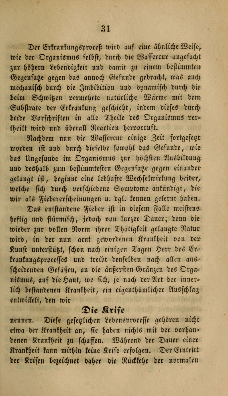 2)er Srfranfungäprocefi tr>frb auf eine ätjnlic$e SÖetfe^ ttue ber Organismus felbft, bur$ bie Sßaffercur angefaßt jur ^ö^ern Sebenfetgfeit unb bamit ju einem beßimmten ©egenfafce gegen ba$ annotf) ©efunbe getraut, was au$ medjanifdj bur$ bte Imbibition unb b^namifcf) bur$ fete beim @$ttu$en fcerme^rte natürliche Sßärme mit beut ©ubjlrate ber grfranfung gefdjietyt, inbem biefeS burdj beibe SSorfdjriften in alle Steile beö Organismus *>er* t^eilt wirb unb überall SReaction |>cr*>orruft •ftadjbem nun bie 2Baffercur einige ^zit fortgefe^t korben ifl unb burdj biefelbe fowof)l baS ©efunbe, wie baS Ungefunbe im Organismus jur ^ö^pen 2luSbilbung nnb beSJjalb jum beßimmteften ©egenfa^e gegen einanber gelangt tft, beginnt eine lebhafte 2ßec()felwirfung beiber, tt>el(^e fic^ burdj i>erfc^tebene (Symptome anfünbigt, bie wir als ^iebererf^einungen u, bgL fennen gelernt fyaUn* £)a$ entftanbene gieber tft in biefem gaöe meiflenS Ijeftig unb jlürmifc^, jebocfj fcon furjer Dauer; benn bie ttueber jur sollen Sftorm iljrer S^ätigfeit gelangte Sftatur wirb, in ber nun acut geworbenen ftranfyeit *>on ber Äunft unterp^t, fc$on nad) einigen £agen iperr beS Sr* IranfungSproceffeS unb txziht benfelben na$ allen aus* föeibenben ©efajü en, an bie auf erften ©ranjen beS Orga* niSmuS, auf bie ipaut, wo fidj, je nacf) ber 2lrt ber inner* titi) beftanbenen Kranf(?eit, ein eigentümlicher SluSfcfylag entwickelt, ben wir ©te ßttfe nennen* ©tefe gefe^li^en SebenSproceffe gehören nic^t etwa ber Äranf^eit an, fte $aben ni$ts mit ber t>or^an^ benen Kranl^eit ju Raffen* 2Bäf>renb ber Sauer einer Sranf^eit fann mithin feine Ärife erfolgen. £>er gintritt ber Krifen bejei^net ba^er bie dlixätyx ber normalen