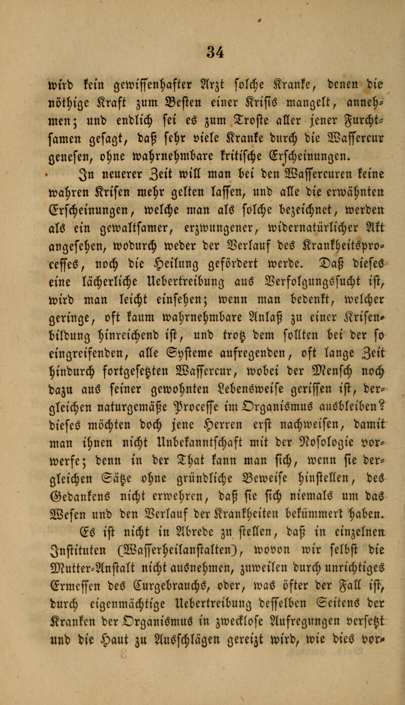 toirb fem gen>tffen^after ?Irjt foWje tranfe, benen bie nötige firaft jum 33eßen einer SriftS mangelt, annef)* men; unb entließ fei eS jum Stroße aKer jener gur$t* famen gefagt, baf fc^r Diele firanfe burcfj bfe Sßaffercur genefen, otjne toatjrneljmfcare fritifäe Srfd;einungen. 3n «euerer 3eit roiU man iei ben SÖaffercuren feine ttafjren Ärifen metjr gelten taffen, unb äße bfe erwähnten (£rf($einungen, welche man als fot$e ie5ei$net, derben als ein gettattfamer, errungener, tt>ibernatürttc^er 2lft angefe^en, tt>obur$ toeber ber SSertauf beS f ranffjeitspro* ceffeS, nod) bie Reifung geförbert froerbe, £)aß biefeS eine Iä($erti$e Uefcertreifcung aus 23erfoIgungSfu$t iftr ttnrb man leicht einfetten; toenn man fcebenft, toeldjer geringe, oft faum rcatjrneljnrbare 2MafS ju einer Ärifen* tilbung ^ütreidjenb ift, unb tro§ bem foflten iei ber fo eingreifenben, afle (Sterne aufregenben, oft lange ^dt ^inburd) fortgefe^ten Sßaffercur, ioofcei ber SD?enfc^ nodj baju au$ feiner gewohnten MenStoeife geriffen iß, ber* gleiten naturgemäße ^roceffe im Organismus auSMeikn? biefeS motten bodj jene Ferren erji nadjtt>eifen, bamit man ttynen nidjt Unbefanntfdjaft mit ber Sftofotogie $or* tt>erfe; benn in ber Zfyat fann man fid), loenn fte ber* gleiten @ä£e o^ne griinblic^e 23en>eife ^infießen, beS ©ebanfenS nid)t erttetjren, baf fte ft$ niemals um baS SBefen unb ben SSertauf ber Sranf(;eiten kfümmert ^akn* @S ift nicfyt in 2H>rebe ju ftetten, baß in einzelnen 3npituten (SffiafferJjeitanßatten), woon wir felbft bie 2Äutter*3Infiatt nid)t ausnehmen, jumeilen burcf) unrichtigem ©rmeffen beS (£urgeirau$S, ober, toaS öfter ber gaft iß, burd) eigenmächtige Uefcertreibung beffetben (Seitens ber Traufen ber Organismus in jtoecflofe Stillegungen fcerfe^t unb bie £aut ju 5litöf^Iägen gereijt wirb, toie bieS *>or*