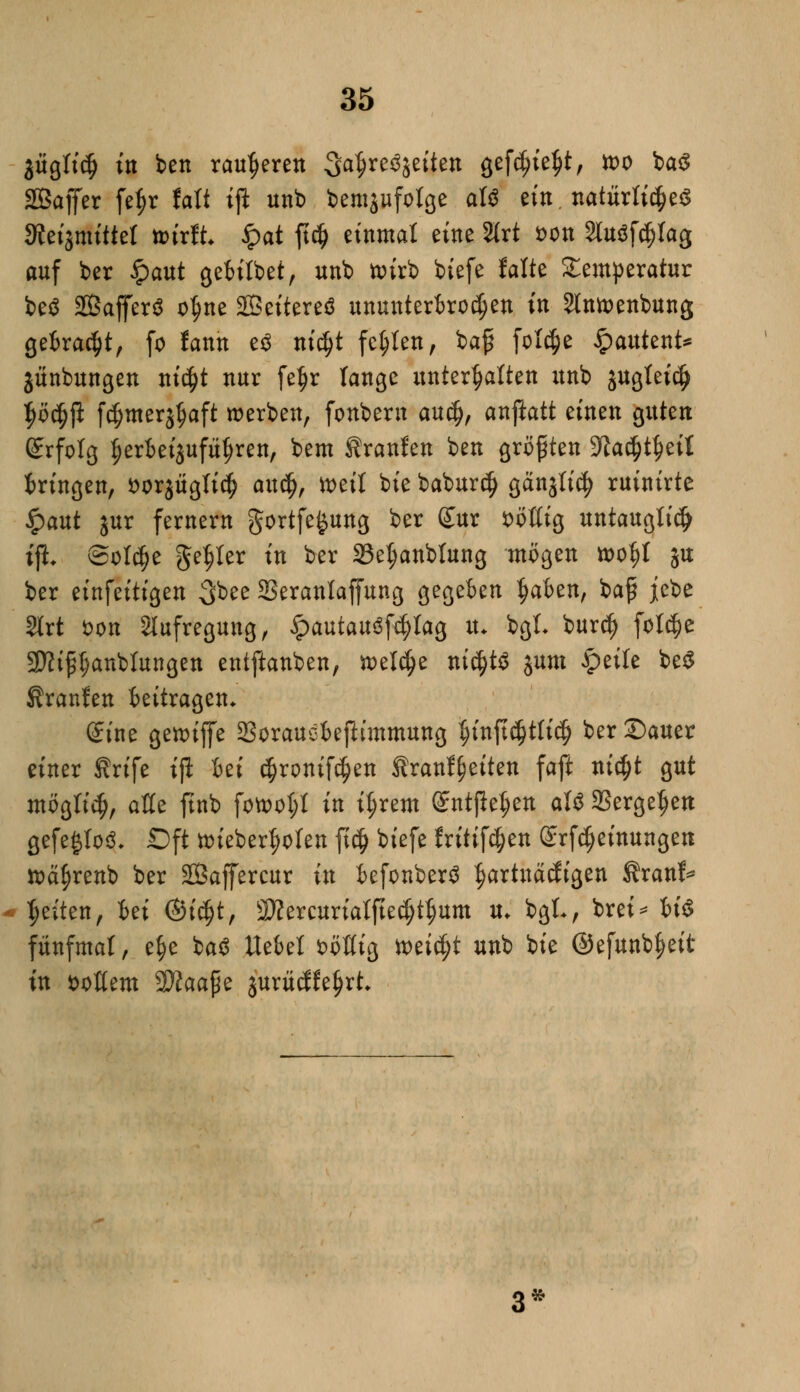 jügli$ in ben rauheren 3a$re$jetten gefdjie^t, tt>o ba$ SEBaffer fe^r fatt ift unb bemgufolge att ein natürlichem 3Jeigmittet nurft #at fid) einmal eine 2lrt *>on Sfaöfölag anf ber §aut gebilbet, unb toirb biefe falte Temperatur be$ 2Baf[er$ o$ne SBeitereä ununterbrochen in Slntoenbung getraut, fo fann e$ nidjt fehlen, bafi feiere #atttent* jünbungen ni$t nur fe$r lange unterhalten unb jugtetc^ $ö$ji fdjmerjtjaft werben, fonbern au$, anftatt einen guten Srfolg $erfcetjufu$ren, bem tranlen ben größten yiafyfyäl bringen, fcorjüglid? awfy, mit bie babur$ gänjli^ ruinirte Qaut jur fernem gortfe^ung ber £ur zottig untauglich iji Solche geiler in ber Se^anblung mögen »o$I ju ber einfeitigen $ott Seranlaffung gegeben fyahtn, baf jebe 2trt fcon Aufregung, £autau3fd)lag iu bgl- burdj foft&e 2ttt£l;anbiungen entftanben, n>el$e nid)t$ jum £>eile be$ Uranien beitragen. Sine gettuffe Sorauebejlunmung tjinftcijtficfj ber ©auer einer ßrtfe tß Ui cfjronifc^en tranf^eiten faft titelt gut möglidj, aße ftnb fott>ol;l in il;rem entfielen aU 23ergefjen gefe£lo3. Oft tt>iebert)olen ft# biefe fritifc^en @rfdjeinungeu tt>ä§renb ber Saffercur in befonberS hartnackigen f rauf* Reiten, Ui ©icfjt, 3Äercurtatftedjt$um u* bgL, brei* bis fünfmal, e^e ba$ ttebel fcoßig toäfyt unb bie ©efunb^eit in ^oßem $flaa$z jurücKetjrt* 3*