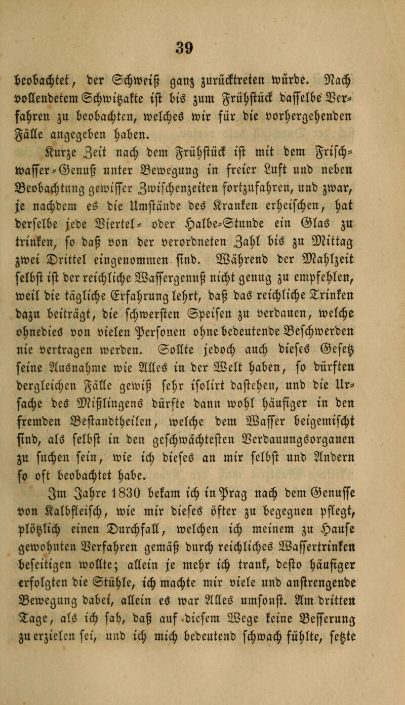 $eofca$tet, ber @$tt>etß ganj jurtidtreten toitrbe* 9Ja$ fcoßenbetem @$ttu£afte tjl Wo jutn griiljjMcf baffefbe 2Ser* fahren ju beobachten, welches toix für bie *>ortjerget)enben ^äße angegeben tjaben* f urje 3^'t na$ bem grüt;ftücl ijl mit bem grtf<$* tt>affer*@enuß unter 23etoegung in freier Saft unb neben ^Beobachtung gettuffer 3^ifcf)en$eiten fortzufahren, nnb jtoar, je nadjbem e£ bie ttmjlctnbe be£ Sranfen ertjetfd)en, $at berfelbe jebe SStertcI* ober 5?atbe*(5tunbe ein @ta$ ju trinfen, fo baß fcon ber serorbneten 3^t W$ ju Mittag jtoei ©rittet eingenommen ftnb* Sßäljrenb ber 9)?at;I$eit fetbft ift ber rei$ttd;e SBaffergenuß nic^t genug JU empfehlen, tteit bie tägti^e @rfal;rung leljrt, baß ba$ rei^tic^e £rinfen baju beitragt, bie fd; werften ©peifen ju verbauen, n>elc^e oljnebteä s>on bieten ^erfonen ofmebebeutenbe 23efc^merben nie vertragen »erben» ©oflte jeborf) aud) biefeS ©efetj feine Sluöna^me wie Slßeö in ber Sffielt $aben, fo btfrften bergteicfjen $äffe genn'ß fefjr ifoltrt ba|M;en, unb bie Ur* fa$e be$ ÜÄtftftngenS bürfte bann toofyl t;auftger in ben fremben Seflanbtfjeilen, welche bem 2ßaffer beigemifcfyt ftnb, aU fetbft in ben gef$ma$tejien 23erbauung3organen ju fu^en fein, une id) biefe$ an mir fetbft unb Slnbern fo oft beobachtet fjabe* 3m 3a^re 1830 befam ity in^rag na$ bem ©enuffe tton Katbftetfcf), tt>te mir biefeö öfter ju begegnen pflegt, ptö£tidj einen ©ur^fatt, ttetdjen id) meinem ju £>aufe gett>o$nten SSerfa^ren gemäß burd) ret$tic|e3 SÖaffertrinfen befettigen ftotfte; atiein je metjr i§ tranf, befto häufiger erfolgten bie ©tü^te, id) machte mir tuele unb anfirengenbe S5ett>egung babei, attetn e£ toar ?Itte3 umfonji 2lm brttten Stage, atö tc^> fat), baß auf-biefem 2ßege feine 23efferung juerjtctcn fei, unb id) mi§ bebeutenb fd)n>adj füllte, fe§te