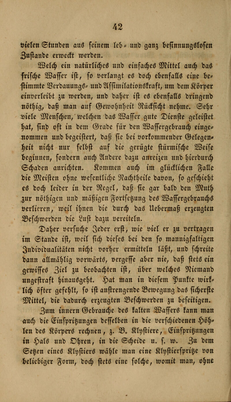 ineten ©tunben an$ fernem leb * unb ganj teftnnungölofett 3ujlanbe crn>e(Jt werben. SBelcfj ein natürliches unb efnfac^e^ SKtttel audj ba$ friftfje SSaffer ift, fo verlangt e$ boef) ebenfalls eine be* -jlimmte 23erbauung3* unb^fjtmilationSfraft, um bemÄörper einverleibt ju werben, unb baljer ijl e$ ebenfalls bringenb tiöt^tg, baß man auf ©ewol;nt)eit 9?ütfftd)t neunte* ©e^r Diele Sftenftfjen, Wellen baS SSaffer gute Stenfte geleitet tyat, ftnb oft in bem @rabe für ben SBajfergebraudfj einge* ttommen unb begeifert, baß fte Bei oorfommenber ©elegen* Ijeit nic^t nur felbj! auf bie gerügte flürmifcfje SÖeife beginnen, fonbern auefy Rubere baju anreijen unb ^ierburc^ ©$aben anrieten. Kommen au$ im glücklichen $aUt bie Steiften otjne »efeutlt^e %lati)tytxU baoon, fo gefd)ief)t e$ bo$ leiber in ber 9?egel, baß fte gar balb ben SttutJj jur nöt^igen unb mäßigen gortfe|ung beS SBaffergebrau^S verlieren, wüt i^nen bie bur$ baS Metermaß erzeugten 33efd;werben bie Sujt baju vereiteln* £)a§er oerfu^e Seber erft, wie fciel er ju vertragen im ©taube tji, weil ft$ biefeS fcei ben fo mannigfaltigen Snbioibualitäten nicfjt vorder ermitteln läßt, unb f^reite bann aßmätjlig vorwärts, oergeffe aber nie, baß jletS ein gewiffeS 2>hl ju beobachten tjl, über weldjeS 9Hemanb ungeftraft §inauSgel)L $at man in biefem fünfte wirf* \ify öfter gefegt, fo ip anfhrengenbe ^Bewegung baS ftdjerfte Sftittel, bie babur$ erzeugten 23ef$ werben ju befeitigem 3um innern @ebraud)e beS falten SSafferS fann man aud) bie Sinfpri|ungen beffelben in bie verriebenen £ö$* Jen beS Körpers rennen, 3. 23* Kfyftiere, (£infpri£ungen in ipatS unb Obren, in bie ©$eibe u. f. w* 3« bem ©e£en eines KtpjlierS wätyle man eine SfyjHerfprtfce von beliebiger ftorm, boc$ fleW eine fofcfje, womit man, o^ne