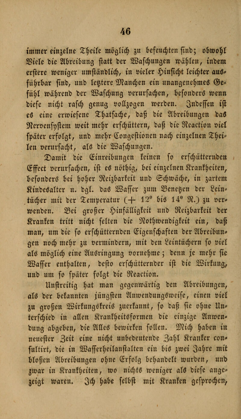 tmmer einzelne Steife möglich ju 6efeu$tenftnb; ofcwo^t SStele bie 2tfcreibung jlatt ber SBafdjungen wafjten, inbem erftere weniger umjMnbtid), in fcieter §inft$t letzter aus* fü^rtar ftnb, unb legiere Wanden ein unangenehmes @e* füfjt wäljrenb ber 2Bafcf;ung fcerurfa^en, fcefonberS wenn biefe nicfjt rafcfy genug soßjogen derben. Steffen ijl e$ eine erwiefene £t;atfa$e, baf bie Slkeifcungen ba$ Sfteröenfyfkm tt>ett mefjr erfdjiittern, bafr bte 9?eaction siel fpäter erfolgt, unb me$r gonge jfr'onen nacfj einzelnen Xfyi* len *>entrfa<$t, aU bte SBaf^ungen. £)amit bte Sinreifcungen feinen fo erfc^ütternben (Effect serurfacf)en, ift e$ nötl;ig, fcet einzelnen tranf Reiten, fcefonberS bti fjo^er 9?etjtarlett unb ©cijwäctje, tn jartem Stnbcöaltcr tu bgf- ba$ SÖaffer jum 35ene£en ber Sein* tüc^er mit ber Temperatur (+ 12° biß 14° 3?/) ju ser* wenben* 25et grofer ipinfäfligfeit unb 3?eijfcarfeit ber Traufen tritt nicf?t feiten bte -ftotljwenbigfeit ein, baf man, um bte fo erfcptternben ©igenfcfjaften ber Slireifam* gen no$ metjr ju sermtnbern, mit ben Seintüdjern fo snet aU mögtidj eine Sfaäringung *>orne$me; benn je me^r jte Sßaffer enthalten, befto erfdjütternber ift bte 2Birfung, unb um fo fyater folgt bie 9?eaction, Unpreitig $at man gegenwärtig ben Slfcreifcungen, aU ber fcefannten jüngfien 2lnwenbung3weife, einen siel ju großen 2ßirfung£frei$ juerlannt, fo baf fie oljne Un* terfc^ieb in aUtn Stranffjeittfformen bie einzige 3lnwen* bung atgefcen, bie 2tfte$ fcewirfen fotten- 2tti$ ijakn in ueueper 2>ät eine nic$t unbebeutenbe 34* Äranfer con* futtirt, bie in 2Baffert;eiIanflatten ein biß jtt>ei 3atjre mit Hopen Störeifcungeit ot;ne Srfolg M;anbett würben, unb jwar in Kranl(;eiten, wo nichts weniger aW biefe ange* jeigt waren. 3$ $afce felfcji mit Traufen gefproc^en/