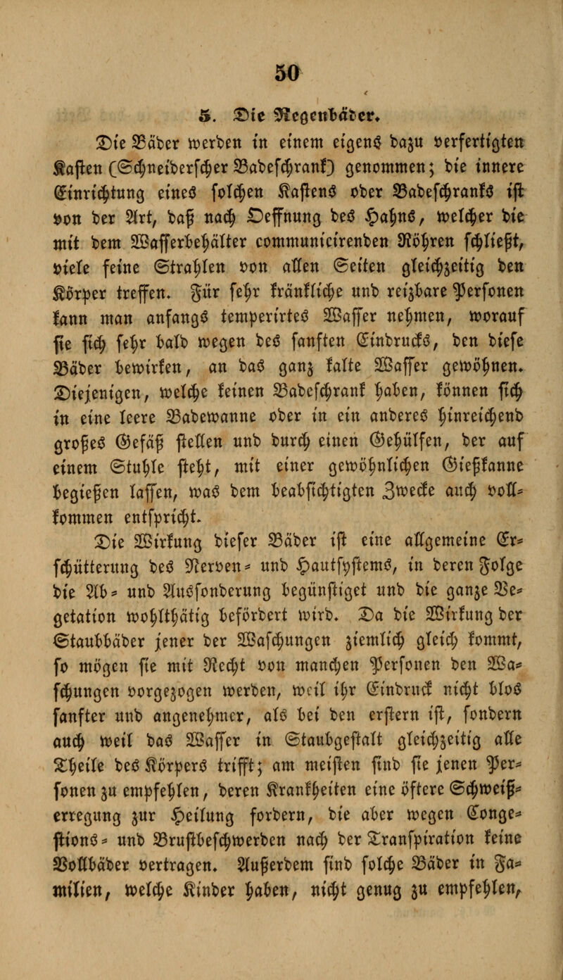 £)ie S3äber werben w einem eigenö baju verfertigten iapen (©$neiberfc$er Sabefc$ranf) genommen; bfe innere @inri$tung eineä folgen ÄajlenS ober 33abef<$ranf$ ift *on ber 2lrt, baf nacfj Oeffnung beä £a$n$, wet<$er bie mit bem 2Bafferf>et?ätter communicirenben Stoßen fließt, i)iele feine ©trafen *>on allen Seiten gteid^eitig ben Körper treffen* pr fef)r fränffi$e nnb reijfcare ^3erfonen fann man anfangt temperirteö SBaffer nehmen, worauf fte fi$ fe$r fcalb wegen be$ fanften ©inbrucfs, ben biefe SBäber t>ett>trfen, an ba3 ganj falte Sßaffer gewönnen* diejenigen, welche leinen S3abef$ranf tjafcen, fönnen ft$ in eine leere 33abewanne ober in ein anbereö $uiret<$etib grofieö ©efäf fießen nnb bur$ einen ©eptfen, ber auf einem ©tutjle fte^t, mit einer gewöhnlichen ©ieffanne fcegtefen taffen, n)a^ bem kafrftc^tigten 3ü>e<fe au# fcofl* fommen entfpri^t 2)ie Sßirfung btefer 93äber ift eine allgemeine £r* ftptterung beä 5Reröen=* nnb £autfyftem3, in berenftofge bie 2t6* nnb 2lu3fonberung fcegtinftiget nnb bie ganje 23e* getation wopptig fceförbert wirb* 2)a bie SBirfung ber ©tauWäber jener ber Sßafc^ungen jiemlic^ gteief) fommt, fo mögen fte mit dicfyt *>on mannen ^erfonen ben 2ßa* f^ungen vorgewogen werben, weit il?r ©inbruef m'cfjt WoS fanfter nnb angenehmer, aU bei ben erfiern tfl, fonbem anä) weil ba$ SBaffer in ©taubgeftatt gleichzeitig aße Stjeite betfÄörperS trifft; am meinen ftnb fte jenen fzx* fönen ja empfehlen, beren Äranl^eiten eine öftere (Stymifc erregung jur Leitung forbern, bie aber wegen Songe* ftionä * nnb 33rujft>ef$werben na§ ber £ranfyiration feine SSotttäber »ertragen* Slufierbem ftnb fol$e 23äber in §a* ntitien, welche Kinber ^aUn, ni$t genug ju empfehlen.