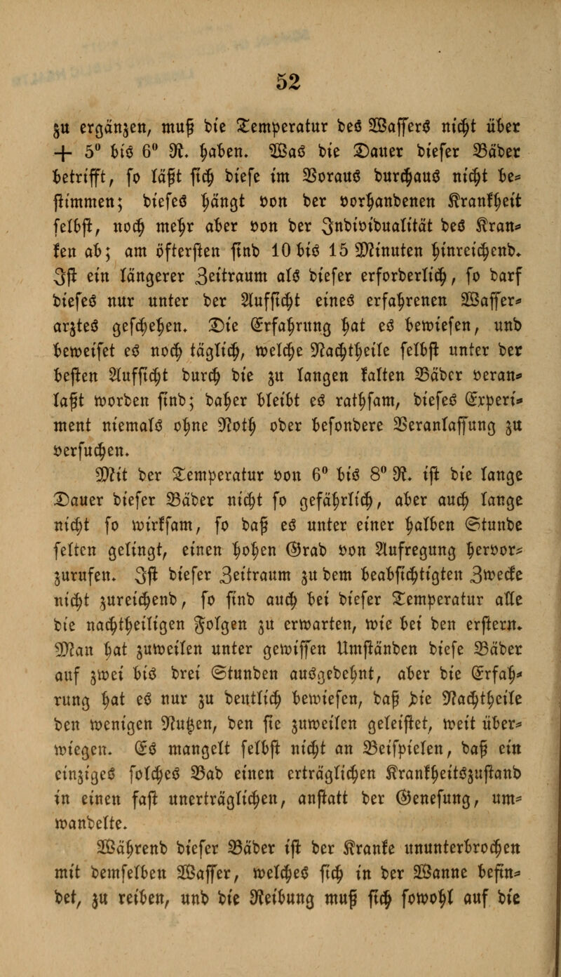 ju ergänzen, muß bte Temperatur beö SBaffer^ ni$t über + 5° bt$ 6° 9t l?aben, 3Baö bie Sauer btefer 23äber ictrtfft; fo läfjt ft$ biefe im 33orau$ bur^auä nidjt be* fh'mmen; biefeä Ijängt Don ber Dorljanbenen ftranf^ett felbp, noefj meljr aber Don ber SnbiDt'bualität beö Sran* fen at; am öfterften ftnb 10 bi$ 15 2ttinuten $inretcf)enb* 3jl ein längerer 3«taNim als biefer erforberltcf), fo barf btefeä nur unter ber Slufftdjt zintö erfahrenen Sßaffer* örjteö gefc^e^en. 2)ie Srfa^rung ^a^ eö ietDtefen, unb betoeifet e$ no$ täglidj, tt>el$e 9?a$tt)eile felbß unter ber fceftett Slufftc^t buref) bte ju langen falten 25äber Deran* lafit korben ftnb; ba^er MetM eä rat^fam, biefeS dxptxu ment niemals o^ne 5Rot^ ober befonbere SSeranlaffung ju Derfucfjen* SD?it ber Temperatur Don 6° bt'S 8° SÄ. tft bte Tange Dauer biefer Säber ntdjt fo gefä^rltcfj, aber aud) lange nt$t fo uurffam, fo baf es unter einer galten ©tunbe feiten gelingt, einen ^o^en ©rab Don Aufregung IjerDor* jurufem 3P btefer 3eitraum ju bem beabftdjtigten 3wecJe \\iä)t juretci>enb, fo ftnb audj 6ei biefer Temperatur alte bte nachteiligen folgen ju erwarten, ttue bei ben erßenu yjlan Ijat jutoeilen unter genuffen Umßänben biefe 23äber auf ättm Uö brei ©tunben ausgebest, aber bie (ünrfafj* rung Ijat e$ nur ju beutlictj bennefen, baf jne 9?adjtf)eile ben wenigen 9ht£en, ben fte juwetlen geleitet, ttett über* biegen. öS mangelt felbft nieijt an 23eifpielen, bajjl ein etnjigeS foldjeS SBab einen erträglichen KranffjeitSjuftonb in einen fafl unerträglichen, anftatt ber ©enefung, um* wanbelte- SBäJjrenb biefer 33äber iji ber Sranfe ununterbrochen mit bemfelben SBaffer, welches ftdj in ber Sßanne beftn* bei, ju reiben, unb bie Reibung mu$ ft# fon>o$l auf bie