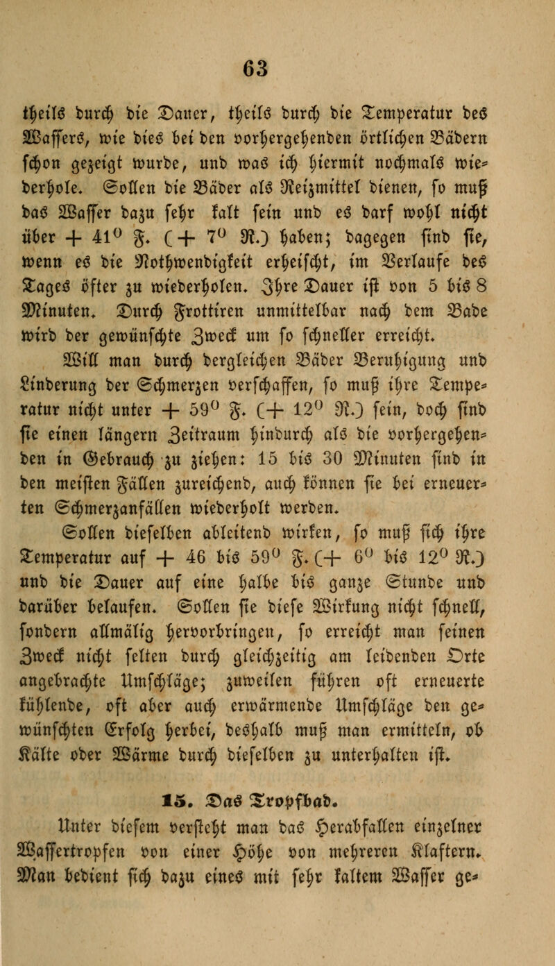 t$etK bur$ bie Saiter, tljeifä burd; bte Temperatur be$ Sßafferö, ttue bieg bei ben oorI)ergef)enben örtlichen 23äbem fc^on gezeigt nmrbe, unb roaß iä) hiermit nochmals toie* ber^ote, ©oKen bte Säber aU JRetjmittel bienen, fo muff ba$ SBaffer baju fe^r talt fein unb e$ barf wo$I mdjt über + 41° §[♦ ( + 7° 9?0 fafcett; bagegen ftnb fte, tt>enn e$ bte 9?ot£n>enbigfeit er^eifcfyt, im Verläufe be$ £age£ öfter ju toieber^olen* ^xt Sauer iß von 5 U# 8 Sftinuten* Sur$ grottiren unmittelbar nadj bem 35abe ttn'rb ber getoünfcfyte 3tt>e(S um fo frfjnefler erreidjt 2Biß man bur$ bergfeidjen 23äber 33eruf)igttng unb Sinberung ber Oc^merjen verfcfjaffen, fo mu£ it)re 2^empe^ ratttr nt'^t unter + 59° g. C+ 12° SRO fein, bocf) ftnb fte einen langem 3eitraum |>inbur$ att bk vorhergehen* ben in ©ebraud) ju jie^en: 15 U$ 30 Minuten ftnb in ben meinen Ratten jureicfjenb, aud) fßnnen fte hä erneuer* ten ©djmerjanfätten nneberfjott tverben* ©offen biefelben ableitenb toixUn, fo muf ftdj i$re Temperatur auf + 46 bi$ 59° g. (+ 6° hi$ 12° S?0 unb bie Sauer auf eine ^a^e ^ ganje ©tunbe unb barüber belaufen* Soßen fte biefe Sirfung ni$t f$neß, fonbern aßmätig hervorbringen, fo erreicht man feinen 3tt>ecf ni$t feiten burd> gleichseitig am leibenben Orte angebrachte ttmfdjläge; jmveilen führen oft erneuerte fütjtenbe, oft aber aud; ermärmenbe Umfdjläge ben ge* nmnf^ten Srfolg gerbet', betftjatb mufj man ermitteln, ob Kälte ober SBärme bur$ biefelben ju unterhalten ift* 15. Sa$ Sro^fbafc. Unter biefem verße^t man ba6 £erabfaßen einzelner SBaffertropfen von einer £öf)e von mehreren filaftertu SBlan bebient ft$ baju eines mit fetjr faltem SBaffer ge*