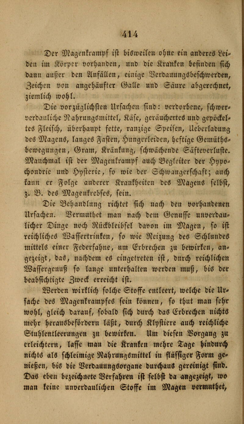 ©er 9ftagenframpf tjl bisweilen ol)ne ein anbereä Sei* beit im Körper i>ort;anben, itnb bie Traufen beftnben ftc^ bann außer bett Stnfäßen, einige 33erbauung3befci)tt>erben, Seiten *>ott angekaufter ©äffe unb (Saure abgeregnet, jiemlicf) roofyl. Sie vorzüglichen Urfacfyen ftnb: tterborbene, fdjtoer* *>erbauli$e 9?af)rungömittel, ®ä\ef geräuchertes unb gepücfet* te$ Steift, überhaupt fette, ranjige ©peifen, Ueberlabung be$ SftagenS, langet ^ajlen, ipungerteiben, §eftige ©emüt^S* bemegungen, ©ram, Äränfung, fcf?toäcfjenbe ©äfteserlufle* 9D?and>mat ift ber Sftagenframpf au$ Begleiter ber £t)po* cfjonbne unb ^jlertc, fo tüte ber ©cfytoangerfdjaft; a\\ü) fann er %rt$z anberer Sranftjeiten beö 9)iagen$ felbft, j* 35- beS SWagenfrebfeS, fein» £)ie Se^anblung rietet ftdj na$ ben öor^anbenen Urfadjen, 2?ermutbet man nacf) betn ©enuffe unoerbau* lieber ©inge noef) 9?ücf bteibfet bar>on im Sftagen, fo ift reicfyli^eS äBaffertrinfen, fo mie 3?eijung be$ ©djIunbeS mittel einer geberfaljne, um Srbredjen ju bewirf en, an* gezeigt, ba$, nacfybem e$ eingetreten tjl, burefj reichlichen SBajfergenufj fo lange unterhalten werben muff, bi$ ber 'btäbfti)ii<ztt 3wecf erreicht ijh Sßerben tturfh'cf) folc^e ©toffe entleert, freiere bie Ur* facfje be$ 3D?agenframpfe3 fein fonnen, fo tyut man fe^r toofyt, gleid) barauf, fobalb ft$ burdj baö grbre^en ni$t$ met;r t)erau3beförbern läßt, burdj fffyfiiere au$ rei^Ii^e ©tutjtentteerungen ju bewirfen* Um biefen Vorgang ju erteiltem, laffe man bie Kranfen metyre 5tage finburdfj nt^W att fdjteimige Nahrungsmittel in flüfftger gorm ge* niesen, hi$ bie 23erbauung3organe burcfjauS gereinigt ftnb» £>a$ eben bezeichnete Serfaljren iji fetbft ba angejetgt, wo man feine unverbauten ©toffe im SÄagen vermittlet,