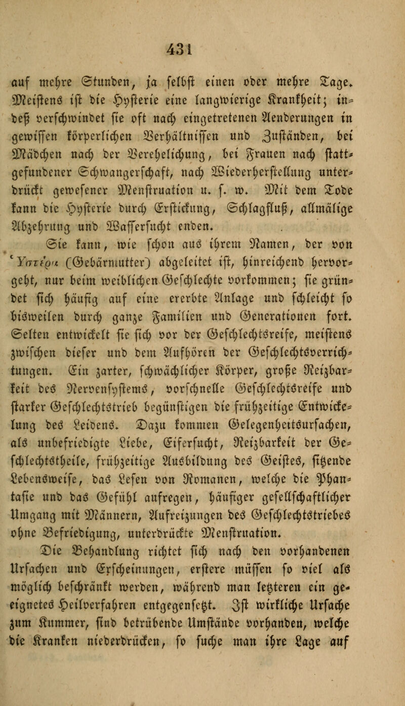 auf meljre ©tunben, ja felfcft einen ober me^re Stage* SWctjlenö ift bie £>t)ßerie eine langwierige Äranffjeit; in- be$ oerfctytoinbet fte oft na$ eingetretenen 2lenberungen in getoiffen förderlichen 23erl)ältniffen unb 3uf^nben, bei 9Jfäbcf;en na$ ber 2?eret;elidjung, bei grauen nadj ftatt* gefunbener ©d;toangerfd?aft, nad) 28ieber^erfteßung unter* brücft gemefener 9D?enftruatton u* f* »♦ Wlit bem £obe fann bie £>9fterie burd) Srjlufitng, ©djlagfluj?, attmäfige 2tbje§ritng unb 2Bafferfud;t enben* Sie fann, tote fdjon au3 t^rem tarnen, ber oon 'YartQn (©ebärmutter) abgeleitet ift, ^inreic^enb Ijerfcor* gebt, nur beim toeibli^en ©efd)led;te sorfommen; fte grün* bet ftdj tjäufig auf eine ererbte Anlage unb f$feid;t fo bisweilen burd) ganje gamilien unb (Generationen fort (Selten enttotdelt fie ftd) oor ber ©efd;led)t3reife, meijlenS jtoifdjen biefer unb bem Sluf^ören ber @efd;led)t$oerrid^ tungen* (£m gartet, fd)toäd?lid)er Körper, große 3?eigbar* feit beö üfteroenfyftemä, oorfdjneße ©efd;led)t6reife unb jlarfer ©efd}led;t3trieb begünfh'gen bie frühzeitige Srntnucfe* lung beö 2eit>en3- 2)aju fommen ©elegenljettäurfadjen, aK unbefriebigte £hht, Siferfu^t, ^eijbarfeit ber @e* fcbled)t$tt;ei(e, frühzeitige Slusbilbung be3 ©eijleä, ft^enbe Sebenötoeife, baä Sefen *>on Romanen, toeldje bie $3f)an* tafte unb baö ©efityl aufregen , häufiger gefeßfdjafttidjer Umgang mit Bannern, s2tufreijungen be$ @efd;ledjt$triebe$ o^ne 23efriebigung, unterbrächte SWenpruation, 2)ie SSefjanbtung richtet ftd) nadj ben oortyanbenen Urfadjen unb (üErfdjetmtngett, erjiere muffen fo oiel atö möglich befc^ränft »erben, wäfcrenb man letzteren ein ge* eignetet ipeiloerfaljren entgegenfefct* 3ft ^irfli^e Urfadje jum Kummer, ftnb betrübenbe Umjlänbe oortjanben, tt>el$e bie Hranfen nieberbrücfen, fo fud;e man i^re Sage auf