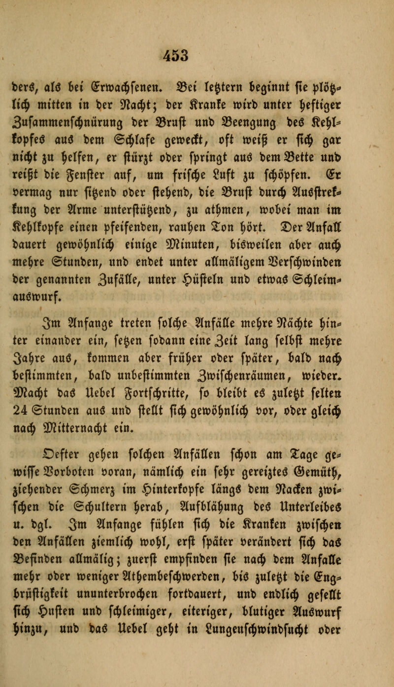 ber$, alß Ui Qnrtt>a($fettetn S5et le^tern beginnt fte plöfy* Uä) mitten in ber 3laä)t; ber Äranfe tt>irb unter heftiger 3ufammenfc$ttttrung ber SBruji unb ^Beengung be$ KeJtf* fopfetf au$ bem Schlafe getoeeft, oft mi$ er ft$ gar m'cfct ju Reifen, er ßurjt ober fpringt auö bemSJette unb reipt tote genjier auf, um frifdje Suft ju f^öpfen. dt »ermag nur ft^enb ober fteljenb, tote 33rujl burdj 2lu$fhref fung ber 2lrme unterfh^enb, ju atJjmen, toobei man im Äe^Ifopfe einen pfeifenben, raupen Zon tjört ©er Stnfatf bauert getoöfmlidj einige SWinuten, biätoeifen aber auc(j mebre ©tunben, unb enbet unter aftmäligem SSerfc^voinben ber genannten 3«fätfe, unter £üßeln unb tttoat ©$teim* auöttmrf* 3m anfange treten foW)e SlnfaKe metjre SWädjte fyn* ter einanber ein, fe£en fobann eine 3*tt fang felbjl meljre Sa^re auö, fommen aber früher ober fpäter, batb na$ beßimmten, balb unbejlimmten 3tt>if($enräumen, toieber* 2Ka($t toa$ Uebet gortföriite, fo treibt e$ jutefct feite» 24 ©tuntoen auö unb jfcflt |t<$ getoö$nli$ fcor, ober gtei<$ nadj 2)fitterna^t ein* Defter ge§en folgen Slnfäßen f^on am Xage ge* tttjfe 2Sorboten ooran, nämlidj ein fetjr gereiftes ©ernuty, jie^enber ©cljmerj im £interfopfe längs bem -Waden jmi* fdjen tote ©futtern tjerab, Slufblä^ung beä Unterleibes u. bgt* 3m anfange füllen ftcij tote Traufen jtoif^ett ben SlnfäKen jiemli^ too^I, erft fpäter fceränbert ft$ ba£ 33eftnben aflmälig; juerjl empftnben fte na# bem SlnfaHe me&r ober weniger 2lt£embefötoerben, U$ jute£t tote (£ng* brüßigfeit ununterbrochen forttoauert, unto entolidj gefettt ftdj £ujlen unto föfeimiger, eiteriger, blutiger 2luötourf $inju, unto toaS Uebel ge$t in 2ungenfc$tt>intofuc$t otoer