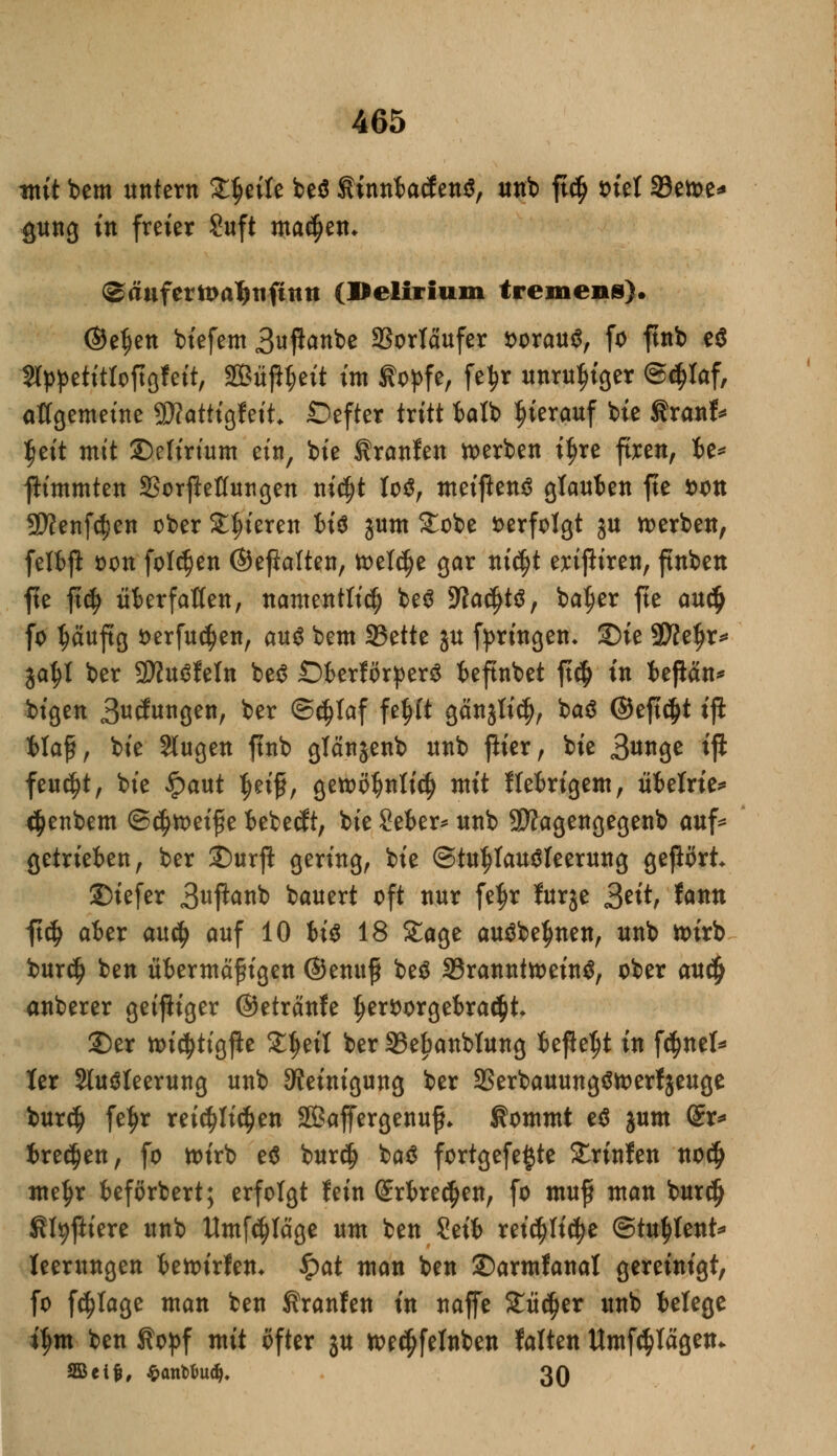 mit bem untern ZfyiU be$ tinnfcacf en$, unb ftc$ tnel 33etoe* gung in freier Suft ma$en* @äufern>a^tifimt (Delirium tremens). ©etjen biefem 3u^ttbe Vorläufer fcorauS, fo ftnb e$ Slppetittoftgfeit, 2Büjit;eit im topfe, fe^r unruhiger Schlaf, allgemeine SWatttgfett* ©efter tritt fcalb hierauf feie tranf* ^eft mit ©elirium ein, bte tranfen werben if)re ftren, fce* fh'mmten S3orjleflungen mc^t to$, meijlenö glaufcen fte fcon 9#enfc$en ober Steteren fci$ jum £obe verfolgt ju werben, felfcft Don folgen ©eßalten, toeldje gar nid)t exißiren, finben fte ft$ überfallen, namentlich be$ %lafyt#, bal?er fte anä) fo tjäuftg t>erfucl)en, au$ bem SBette ju fpringen- S)ie Sttefjr* ja^l ber SWuSfeln be$ SDkrförperS fceftnbet jt$ in fcejlän* bigen Bedungen, ^r @cf)laf fefjlt gänjli$, baiS ©eft$t ifi Maß, bie Slugen ftnb glänjenb nnb fiter, bie 3unge ift feucht, bte ipaut $eifl, getoöl^nlicfj mit flefcrigem, Metrie* <$>enbem ©$tt>eifie fcebetft, bte Sefcer* unb SJfagengegenb auf* getrieften, ber £)urjl gering, bie StultfauSteerung gejlört 25iefer 3uftanb bauert oft nur fe$r furje 3titf fann ft$ afcer anfy auf 10 fcis 18 Stage au$be$nen, unb toirb bur$ ben üiermäf igen ©enttf beä SBrannttoeinS, ober au$ anberer getjliger ©etränfe t)er*>orgebra<$t £)er ttudjttgjle £t)eit ber 33ebanbtung iefle^t in fäntU ter Sluöteerung unb Reinigung ber 23erbauung$tt>erfjeuge bur$ feljr reichlichen Sßaffergenuf* tommt e$ jum (£r* treten, fo toirb e$ burdj ba3 fortgefe^te Srinfen nodj me^r beförbert; erfolgt fein Srfcredjen, fo muf man burdj Sfyftiere unb Umfrage um ben Seit reid)li$e ©tu^tent* teerungen fcenurfen* £at man ben ©armfanat gereinigt, fo fc^Iage man ben Uranien in naffe £ü$er unb ietege it>m ben topf mit öfter ju tt>e$fetnben falten Umfragen* SBetfc, $ant>fcud>. 30