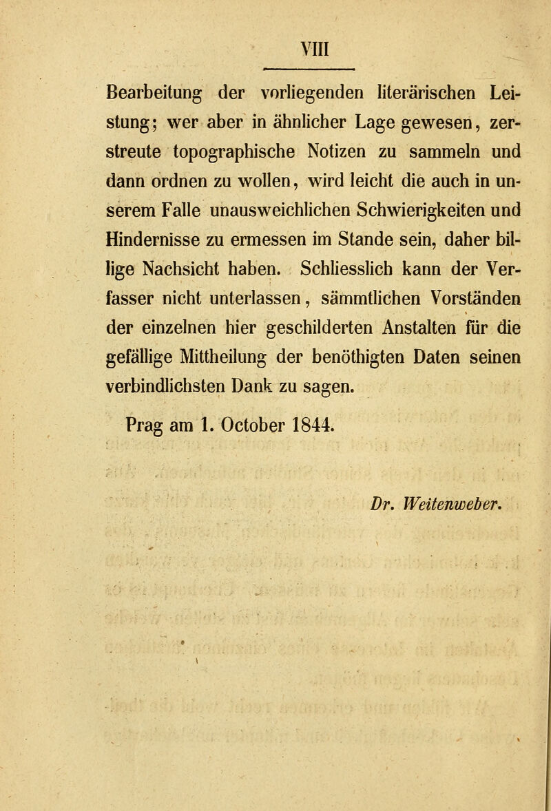 Bearbeitung der vorliegenden literarischen Lei- stung; wer aber in ähnlicher Lage gewesen, zer- streute topographische Notizen zu sammeln und dann ordnen zu wollen, wird leicht die auch in un- serem Falle unausweichlichen Schwierigkeiten und Hindernisse zu ermessen im Stande sein, daher bil- lige Nachsicht haben. Schliesslich kann der Ver- fasser nicht unterlassen, sämmtlichen Vorständen der einzelnen hier geschilderten Anstalten für die gefällige Mittheilung der benöthigten Daten seinen verbindlichsten Dank zu sagen. Prag am L October 1844. Dr. Weitenweber.