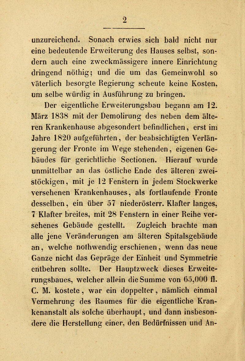 unzureichend. Sonach erwies sich bald nicht nur eine bedeutende Erweiterung des Hauses selbst, son- dern auch eine zweckmässigere innere Einrichtung dringend nöthig; und die um das Gemeinwohl so väterlich besorgte Regierung scheute keine Kosten, um selbe würdig in Ausführung zu bringen. Der eigenthche Erweiterungsbau begann am 12. März 1838 mit der Demolirung des neben dem älte- ren Krankenhause abgesondert befindlichen, erst im Jahre 1820 aufgeführten, der beabsichtigten Verlän- gerung der Fronte im Wege stehenden, eigenen Ge- bäudes für gerichtliche Sectionen. Hierauf wurde unmittelbar an das östliche Ende des älteren zwei- stöckigen, mit je 12 Fenstern in jedem Stockwerke versehenen Krankenhauses, als fortlaufende Fronte desselben, ein über 57 niederösterr. Klafter langes, 7 Klafter breites, mit 28 Fenstern in einer Reihe ver- sehenes Gebäude gestellt. Zugleich brachte man alle jene Veränderungen am älteren Spitalsgebäude an, welche nothwendig erschienen, wenn das neue Ganze nicht das Gepräge der Einheit und Symmetrie entbehren sollte. Der Hauptzweck dieses Erweite- rungsbaues, welcher allein die Summe von 65,000 fl. C. M. kostete, war ein doppelter, nämlich einmal Vermehrung des Raumes für die eigentliche Kran- kenanstalt als solche überhaupt, und dann insbeson- dere die Herstellung einer, den Bedürfnissen und An-