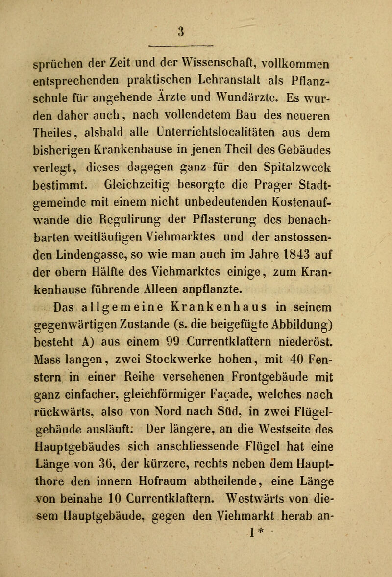 Sprüchen der Zeit und der Wissenschaft, vollkommen entsprechenden praktischen Lehranstalt als Pflanz- schule für angehende Ärzte und Wundärzte. Es wur- den daher auch, nach vollendetem Bau des neueren Theiles, alsbald alle ünterrichtslocalitäten aus dem bisherigen Krankenhause in jenen Theil des Gebäudes verlegt, dieses dagegen ganz für den Spitalzweck bestimmt. Gleichzeitig besorgte die Prager Stadt- oemeinde mit einem nicht unbedeutenden Kostenauf- wände die Regulirung der Pflasterung des benach- barten weitläufigen Viehmarktes und der anstossen- den Lindengasse, so wie man auch im Jahre 1843 auf der obern Hälfte des Viehmarktes einige, zum Kran- kenhause führende Alleen anpflanzte. Das allgemeine Krankenhaus in seinem gegenwärtigen Zustande (s. die beigefügte Abbildung) besteht A) aus einem 99 Currentklaftern niederöst. Mass langen, zwei Stockwerke hohen, mit 40 Fen- stern in einer Reihe versehenen Frontgebäude mit ganz einfacher, gleichförmiger Facade, welches nach rückwärts, also von Nord nach Süd, in zwei Flügel- gebäude ausläuft; Der längere, an die Westseite des Hauptgebäudes sich anschliessende Flügel hat eine Länge von 3(3, der kürzere, rechts neben dem Haupt- thore den innern Hofraum abtheilende, eine Länge von beinahe 10 Currentklaftern. Westwärts von die- sem Hauptgebäude, gegen den Viehmarkt herab an- 1*