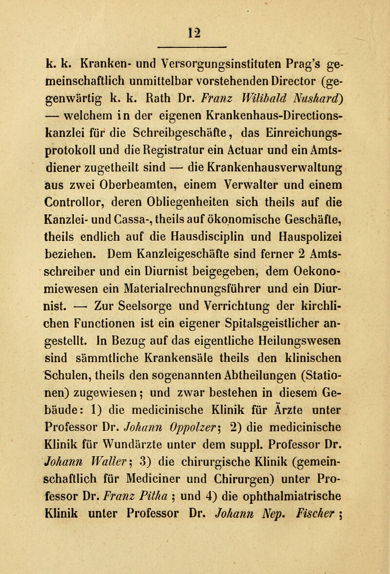 k. k. Kranken- und Versorgungsinstituten Prag's ge- meinschaftlich unmittelbar vorstehenden Director (ge- genwärtig k. k. Rath Dr. Franz WiUbald Nushard) — welchem in der eigenen Krankenhaus-Directions- kanzlei für die Schreibgeschäfte, das Einreichungs- protokoll und die Registratur ein Actuar und ein Amts- diener zugetheilt sind — die Krankenhausverwaltung aus zwei Oberbeamten, einem Verwalter und einem Controllor, deren ObHegenheiten sich theils auf die Kanzlei- und Gassa-, theils auf ökonomische Geschäfte, theils endlich auf die Hausdisciplin und Hauspolizei beziehen. Dem Kanzleigeschäfte sind ferner 2 Amts- schreiber und ein Diurnist beigegeben, dem Oekono- miewesen ein Materialrechnungsführer und ein Diur- nist. — Zur Seelsorge und Verrichtung der kirchli- chen Functionen ist ein eigener Spitalsgeistlicher an- gestellt. In Bezug auf das eigentliche Heilungswesen sind sämmtliche Krankensäle theils den klinischen Schulen, theils den sogenannten Abtheilungen (Statio- nen) zugewiesen; und zwar bestehen in diesem Ge- bäude: 1) die medicinische Klinik für Ärzte unter Professor Dr. Johann Oppolzer\ 2) die medicinische KHnik für Wundärzte unter dem suppl. Professor Dr. Johann Waller'^ 3) die chirurgische Klinik (gemein- schaftlich für Mediciner und Chirurgen) unter Pro- fessor Dr. Franz Pitha ; und 4) die ophthalmiatrische Klinik unter Professor Dr. Johann Nep, Fischer;