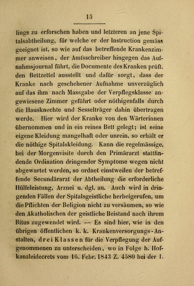 lings zu erforschen haben und letzteren an jene Spi- talsabtheilung, für welche er der Instruction gemäss geeignet ist, so wie auf das betreffende Krankenzim- mer anweisen, der Amtsschreiber hingegen das Auf- nahmsjournal führt, dieDocumente des Kranken prüft, den Bettzettel ausstellt und dafür sorgt, dass der Kranke nach geschehener Aufnahme unverzüglich auf das ihm nach Massgabe der Verpflegskiasse an- gewiesene Zimmer geführt oder nöthigenfalls durch die Hausknechte und Sesselträger dahin übertragen werde. Hier wird der Kranke von den Wärterinnen übernommen und in ein reines Bett gelegt; ist seine eigene Kleidung mangelhaft oder unrein, so erhält er die nöthige Spitalskleidung. Kann die regelmässige, bei der Morgenvisite durch den Primärarzt stattfin- dende Ordination dringender Symptome wegen nicht abgewartet werden, so ordnet einstweilen der betref- fende Secundärarzt der Abtheilung die erforderliche Hülfeleistung, Arznei u. dgl. an. Auch wird in drin- genden Fällen der Spitalsgeistliche herbeigerufen, um die Pflichten der Religion nicht zu versäumen, so wie den Akatholischen der geistliche Beistand nach ihrem Bitus zugewendet wird. — Es sind hier, wie in den übrigen öffentlichen k. k. Krankenversorgungs-An- stalten, d r e i K1 a s s e n für die Verpflegung der Auf- genommenen zu unterscheiden, wo in Folge b. Hof- kanzleidecrets vom 16, Febr. 1843 Z. 4580 bei der 1.