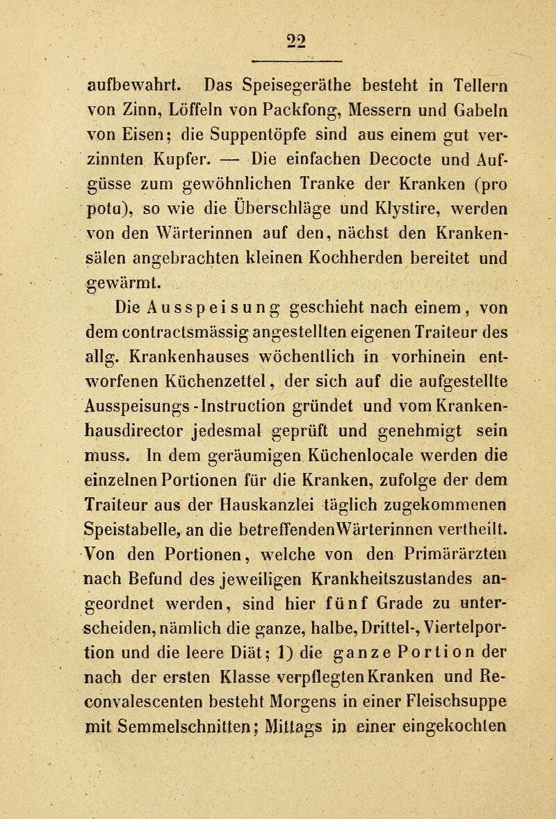 aufbewahrt. Das Speisegeräthe besteht in Tellern von Zinn, Löffeln von Packfong, Messern und Gabeln von Eisen; die Suppentöpfe sind aus einem gut ver- zinnten Kupfer. — Die einfachen Decocte und Auf- güsse zum gewöhnlichen Tranke der Kranken (pro potu), so wie die Überschläge und Klystire, werden von den Wärterinnen auf den, nächst den Kranken- sälen angebrachten kleinen Kochherden bereitet und gewärmt. Die Ausspei sung geschieht nach einem , von dem contractsmässig angestellten eigenen Traiteur des allg. Krankenhauses wöchentlich in vorhinein ent- worfenen Küchenzettel, der sich auf die aufgestellte Ausspeisungs-Instruction gründet und vomKranken- hausdirector jedesmal geprüft und genehmigt sein muss. In dem geräumigen Küchenlocale werden die einzelnen Portionen für die Kranken, zufolge der dem Traiteur aus der Hauskanzlei täglich zugekommenen Speistabelle, an die betreffendenWärterinnen vertheilt. Von den Portionen, welche von den Primärärzten nach Befund des jeweiligen Krankheitszustandes an- geordnet werden, sind hier fünf Grade zu unter- scheiden, nämlich die ganze, halbe, Drittel-, Viertelpor- tion und die leere Diät; l)die ganze Portion der nach der ersten Klasse verpflegten Kranken und Re- convalescenten besteht Morgens in einer Fleischsuppe mit Semmelschnitten; Mittags in einer eingekochten