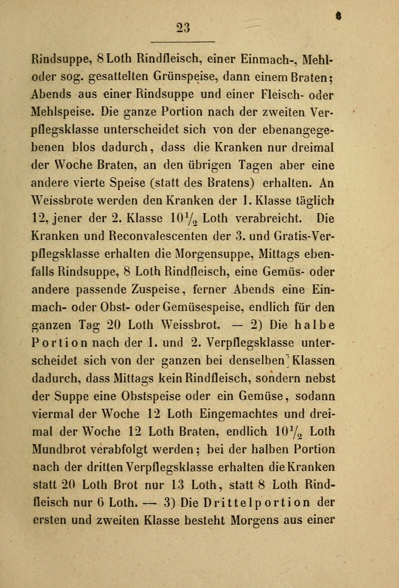 Rindsuppe, SLoth Rindfleisch, einer Einmach-, Mehl- oder sog. gesattelten Grünspeise, dann einem Braten; Abends aus einer Rindsuppe und einer Fleisch- oder Mehlspeise. Die ganze Portion nach der zweiten Ver- pflegsklasse unterscheidet sich von der ebenangege- benen blos dadurch, dass die Kranken nur dreimal der Woche Braten, an den übrigen Tagen aber eine andere vierte Speise (statt des Bratens) erhalten. An Weissbrote werden den Kranken der 1. Klasse täglich 12, jener der 2. Klasse IOY2 ^oth verabreicht. Die Kranken und Reconvalescenten der 3. und Gratis-Ver- pflegsklasse erhalten die Morgensuppe, Mittags eben- falls Rindsuppe, 8 Lolh Rindfleisch, eine Gemüs- oder andere passende Zuspeise, ferner Abends eine Ein- mach- oder Obst- oder Gemüsespeise, endlich für den ganzen Tag 20 Loth Weissbrot. — 2) Die halbe Portion nach der 1. und 2. Verpflegskiasse unter- scheidet sich von der ganzen bei denselben' Klassen dadurch, dass Mittags kein Rindfleisch, sondern nebst der Suppe eine Obstspeise oder ein Gemüse, sodann viermal der Woche 12 Loth Eingemachtes und drei- mal der Woche 12 Loth Braten, endhch W/^ Loth Mundbrot verabfolgt werden; bei der halben Portion nach der dritten Verpflegskiasse erhalten die Kranken statt 20 Loth Brot nur 13 Loth, statt 8 Loth Rind- fleisch nur 6 Loth. — 3) Die D r i 11 e 1 p 0 r t i o n der ersten und zweiten Klasse besteht Morgens aus einer