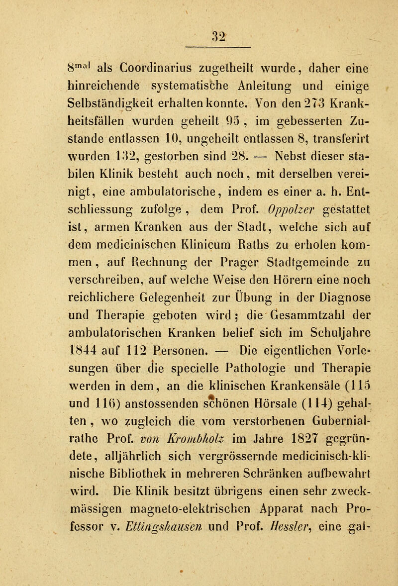 H^^^^ als Coordinarius zugelheilt wurde, daher eine hinreichende systematische Anleitung und einige Selbständigkeit erhalten konnte. Von den 273 Krank- heitsfällen wurden geheilt 95 , im gebesserten Zu- stande entlassen 10, ungeheilt entlassen 8, transferirt wurden 132, gestorben sind 28. — Nebst dieser sta- bilen Klinik besteht auch noch, mit derselben verei- nigt, eine ambulatorische, indem es einer a. h. Ent- schliessung zufolge , dem Prof. Oppolzer gestattet ist, armen Kranken aus der Stadt, welche sich auf dem medicinischen Khnicum Raths zu erholen kom- men , auf Rechnung der Prager Stadtgemeinde zu verschreiben, aufweiche Weise den Hörern eine noch reichlichere Gelegenheit zur Übung in der Diagnose und Therapie geboten wird; die Gesammtzahl der ambulatorischen Kranken belief sich im Schuljahre 1844 auf 112 Personen. — Die eigentUchen Vorle- sungen über die specielle Pathologie und Therapie werden in dem, an die klinischen Krankensäle (115 und 11()) anstossenden schönen Hörsäle (114) gehal- ten , wo zugleich die vom verstorbenen Gubernial- ralhe Prof. von Krombholz im Jahre 1827 gegrün- dete, alljährlich sich vergrössernde medicinisch-kli- nische Bibliothek in mehreren Schränken aufbewahrt wird. Die Klinik besitzt übrigens einen sehr zweck- mässigen magneto-elektrischen Apparat nach Pro- fessor V. Ettingshausen. und Prof. Hessler, eine gai-