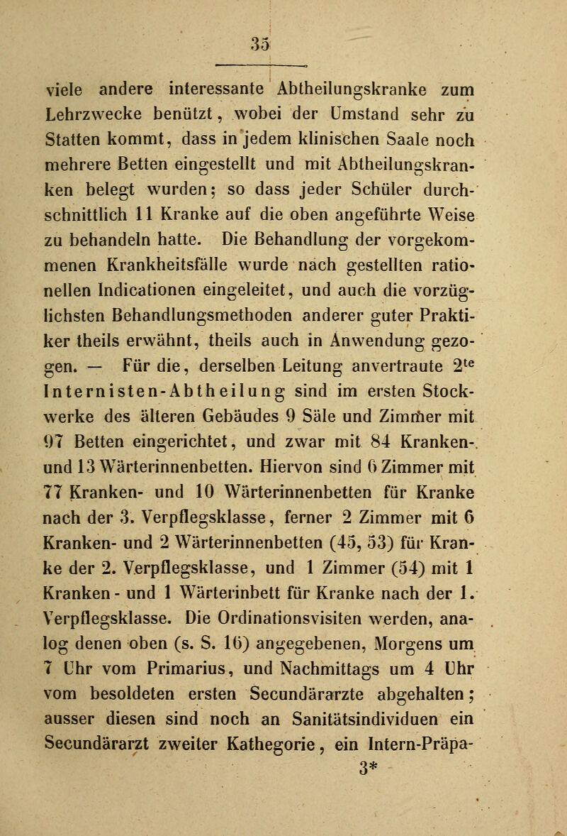 viele andere interessante Abtheilungskranke zum Lehrzwecke benützt, wobei der Umstand sehr zu Statten kommt, dass in jedem klinischen Saale noch mehrere Betten eingestellt und mit Abtheilungskran- ken belegt wurden; so dass jeder Schüler durch- schnittHch 11 Kranke auf die oben angeführte Weise zu behandeln hatte. Die Behandlung der vorgekom- menen Krankheitsfälle wurde nach gestellten ratio- nellen Indicationen eingeleitet, und auch die vorzüg- lichsten Behandlungsmethoden anderer guter Prakti- ker theils erwähnt, theils auch in Anwendung gezo- gen. — Für die, derselben Leitung anvertraute 2^® Internisten-Abtheilung sind im ersten Stock- werke des älteren Gebäudes 9 Säle und Zimrfier mit 07 Betten eingerichtet, und zwar mit 84 Kranken-, und 13 Wärterinnenbetten. Hiervon sind 6 Zimmer mit 77 Kranken- und 10 Wärterinnenbetten für Kranke nach der 3. Verpflegskiasse, ferner 2 Zimmer mit 6 Kranken- und 2 Wärterinnenbetten (45, 53) für Kran- ke der 2. Verpflegskiasse, und 1 Zimmer (54) mit 1 Kranken - und 1 Wärterinbett für Kranke nach der 1. Verpflegskiasse. Die Ordinationsvisiten werden, ana- log denen oben (s. S. 1(3) angegebenen, Morgens um. 7 Uhr vom Primarius, und Nachmittags um 4 Uhr vom besoldeten ersten Secundärarzte abgehalten; ausser diesen sind noch an Sanitätsindividuen ein Secundärarzt zweiter Kathegorie, ein Intern-Präpa- 3*