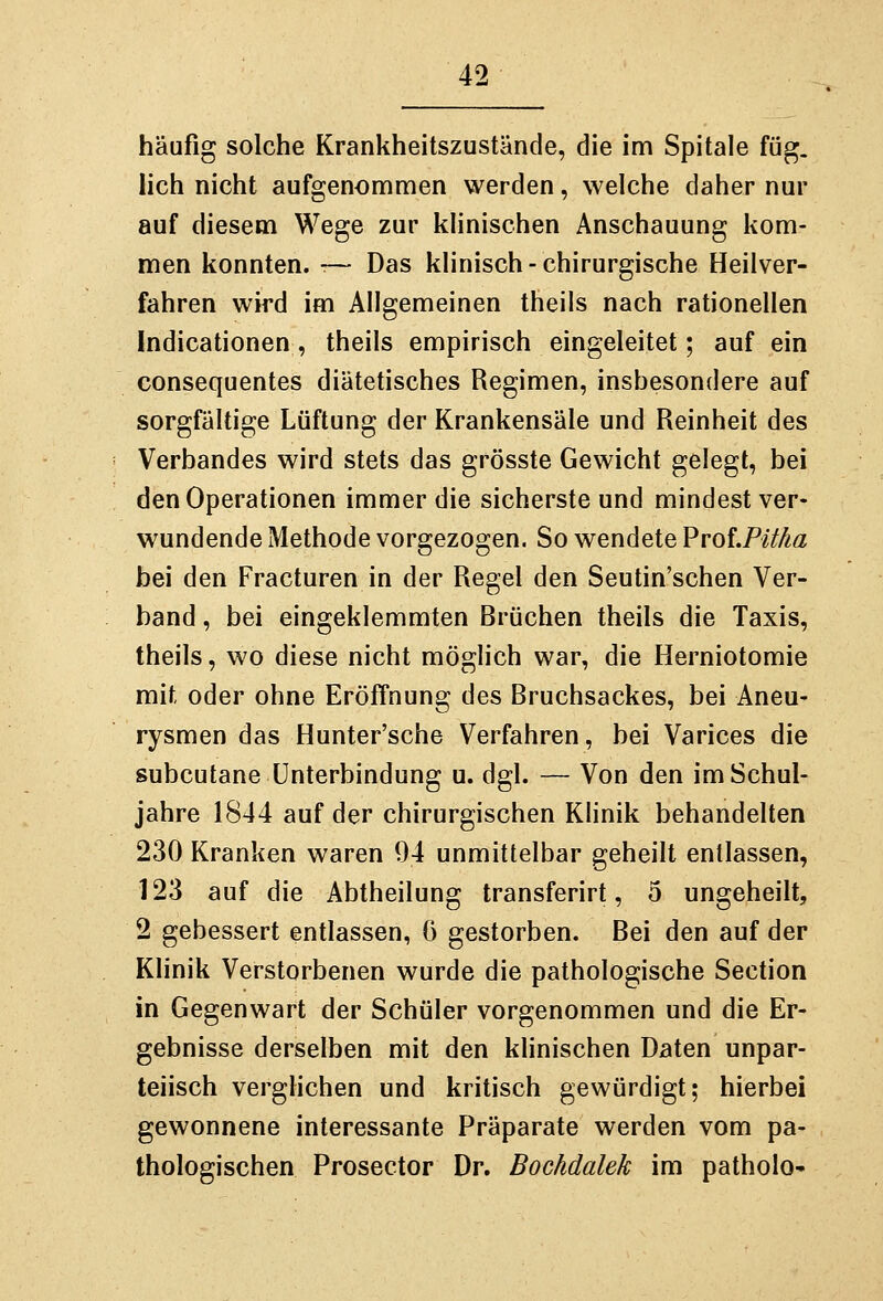 häufig solche Krankheitszustände, die im Spitale füg. lieh nicht aufgenommen werden, welche daher nur auf diesem Wege zur klinischen Anschauung kom- men konnten. ■— Das klinisch-chirurgische Heilver- fahren wird im Allgemeinen theils nach rationellen Indicationen, theils empirisch eingeleitet; auf ein consequentes diätetisches Regimen, insbesondere auf sorgfältige Lüftung der Krankensäle und Reinheit des Verbandes wird stets das grösste Gewicht gelegt, bei den Operationen immer die sicherste und mindest ver- wundende Methode vorgezogen. So wendete ProLPitka bei den Fracturen in der Regel den Seutin'schen Ver- band , bei eingeklemmten Brüchen theils die Taxis, theils, wo diese nicht möglich war, die Herniotomie mit oder ohne Eröffnung des Bruchsackes, bei Aneu- rysmen das Hunter'sche Verfahren, bei Varices die subcutane Unterbindung u. dgl. — Von den im Schul- jahre 1844 auf der chirurgischen Klinik behandelten 230 Kranken waren 94 unmittelbar geheilt entlassen, 123 auf die Abtheilung transferirt, 5 ungeheilt, 2 gebessert entlassen, 6 gestorben. Bei den auf der Klinik Verstorbenen wurde die pathologische Section in Gegenwart der Schüler vorgenommen und die Er- gebnisse derselben mit den khnischen Daten unpar- teiisch verghchen und kritisch gewürdigt; hierbei gewonnene interessante Präparate werden vom pa- thologischen Prosector Dr. Bochdalek im patholo-