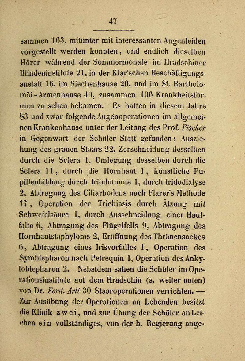 sammen 163, mitunter mit interessanten Augenleiden vorgestellt werden konnten, und endlich dieselben Hörer während der Sommermonate im Hradschiner Blindeninstitute 21, in der Klar'schen Beschäftigungs- anstalt 16, im Siechenhause 20, und im St. Bartholo- mäi-Armenhause 40, zusammen 106 Krankheitsfor- men zu sehen bekamen. Es hatten in diesem Jahre 83 und zwar folgende Augenoperationen im allgemei- nen Krankenhause unter der Leitung des Prof. Fischer in Gegenwart der Schüler Statt gefunden: Auszie- hung des grauen Staars 22, Zerschneidung desselben durch die Sciera 1, ümlegung desselben durch die Sclera 11, durch die Hornhaut 1, künstliche Pu- pillenbildung durch Iriodotomie 1, durch Iridodialyse 2, Abtragung des Ciliarbodens nach Fiarer's Methode 17, Operation der Trichiasis durch Ätzung mit Schwefelsäure 1, durch Ausschneidung einer Haut- falte 6, Abtragung des Flügelfells 9, Abtragung des Hornhautstaphyloms 2, Eröffnung des Thränensackes 6, Abtragung eines Irisvorfalles 1, Operation des Symblepharon nach Petrequin 1, Operation desAnky- loblepharon 2. Nebstdem sahen die Schüler im Ope- rationsinstitute auf dem Hradschin (s. weiter unten) von Dr. Ferd, Arlt 30 Staaroperationen verrichten. — Zur Ausübung der Operationen an Lebenden besitzt die Klinik zwei, und zur Übung der Schüler an Lei- chen e i n vollständiges, von der h. Regierung ange-