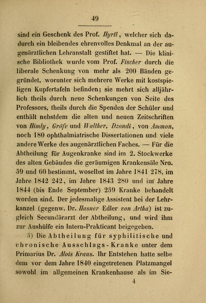 sind ein Geschenk des Prof. Hyrtl, welcher sich da- durch ein bleibendes ehrenvolles Denkmal an der au- genärztlichen Lehranstalt gestiftet hat. — Die klini- sche Bibliothek wurde vom Prof. Fischer durch die liberale Schenkung von mehr als 200 Bänden ge- gründet, worunter sich mehrere Werke mit kostspie- ligen Kupfertafeln befinden; sie mehrt sich alljähr- lich theils durch neue Schenkungen von Seite des Professors, theils durch die Spenden der Schüler und enthält nebstdem die alten und neuen Zeitschriften von Himly, Gräfe und Walther, Dzondi^ von Aiiunon^ noch 180 ophthalmiatrische Dissertationen und viele andere Werke des augenärztlichen Faches. — Für die Abtheilung für Augenkranke sind im 2. Stockwerke des alten Gebäudes die geräumigen Krankensäle Nro. 59 und 60 bestimmt, woselbst im Jahre 1841 278, im Jahre 1842 242, im Jahre 1843 280 und im' Jahre 1844 (bis Ende September) 259 Kranke behandelt worden sind. Der jedesmalige Assistent bei der Lehr- kanzel (gegenw. Dr. Uasner Edler von Artha) ist zu- gleich Secundärarzt der Abtheilung, und wird ihm zur Aushülfe ein Intern-Prakticant beigegeben. 5) Die Abtheilung für syphilitische und chronische Ausschlags-Kranke unter dem Primarius Dr. Alois Kraus. Ihr Entstehen hatte selbe dem vor dem Jahre 1840 eingetretenen Platzmangel sowohl im allgemeinen Krankenhause als im Sie- 4