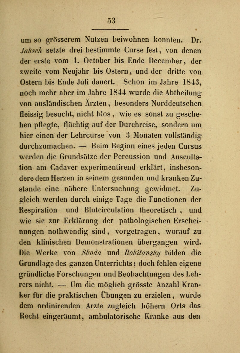 um so grösserem Nutzen beiwohnen konnten. Dr. Jaksch setzte drei bestimmte Curse fest, von denen der erste vom 1. October bis Ende December, der zweite vom Neujahr bis Ostern, und der dritte von Ostern bis Ende Juli dauert. Schon im Jahre 1843, noch mehr aber im Jahre 1844 wurde die Abtheilung von ausländischen Ärzten, besonders Norddeutschen fleissig besucht, nicht blos, wie es sonst zu gesche- hen pflegte, flüchtig auf der Durchreise, sondern um hier einen der Lehrcurse von 3 Monaten vollständig durchzumachen. — Beim Beginn eines jeden Cursus werden die Grundsätze der Percussion und Ausculta- tion am Cadaver experimentirend erklärt, insbeson- dere dem Herzen in seinem gesunden und kranken Zu- stande eine nähere Untersuchung gewidmet. Zu- gleich werden durch einige Tage die Functionen der Respiration und Blutcirculation theoretisch , und wie sie zur Erklärung der pathologischen Erschei- nungen nolhwendig sind, vorgetragen, worauf zu den klinischen Demonstrationen übergangen wird. Die Werke von Skoda und Rokitansky bilden die Grundlage des ganzen Unterrichts; doch fehlen eigene gründliche Forschungen und Beobachtungen des Leh- rers nicht. — Um die möglich grösste Anzahl Kran- ker für die praktischen Übungen zu erzielen, wurde dem ordinirenden Arzte zugleich höhern Orts das Recht eingeräumt, ambulatorische Kranke aus den