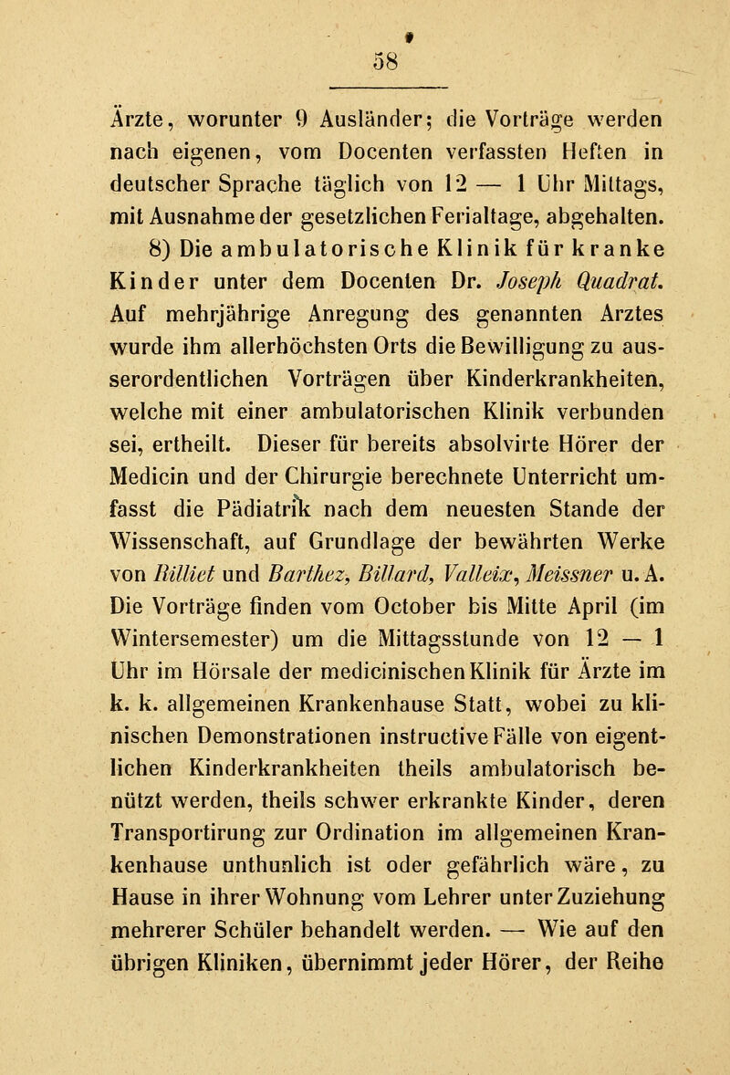 f 08 Arzte, worunter 9 Ausländer; die Vorträge werden nach eigenen, vom Docenten verfassten Heften in deutscher Sprache täglich von 12 — 1 ühr Mittags, mit Ausnahme der gesetzlichen Ferialtage, abgehalten. 8) Die ambulatorische Klinik für kranke Kinder unter dem Docenten Dr. Joseph QuadraL Auf mehrjährige Anregung des genannten Arztes wurde ihm allerhöchsten Orts die Bewilligung zu aus- serordentlichen Vorträgen über Kinderkrankheiten, welche mit einer ambulatorischen Klinik verbunden sei, ertheilt. Dieser für bereits absolvirte Hörer der Medicin und der Chirurgie berechnete Unterricht um- fasst die Pädiatrili nach dem neuesten Stande der Wissenschaft, auf Grundlage der bewährten Werke von Rilliet und Barthez, Billard, Valleix, Meissner u. A. Die Vorträge finden vom October bis Mitte April (im Wintersemester) um die Mittagsstunde von 12 — 1 ühr im Hörsäle der medicinischen Klinik für Arzte im k. k. allgemeinen Krankenhause Statt, wobei zu kli- nischen Demonstrationen instructive Fälle von eigent- lichen Kinderkrankheiten theils ambulatorisch be- nützt werden, theils schwer erkrankte Kinder, deren Transportirung zur Ordination im allgemeinen Kran- kenhause unthunlich ist oder gefährlich wäre, zu Hause in ihrer Wohnung vom Lehrer unter Zuziehung mehrerer Schüler behandelt werden. — Wie auf den übrigen Kliniken, übernimmt jeder Hörer, der Reihe