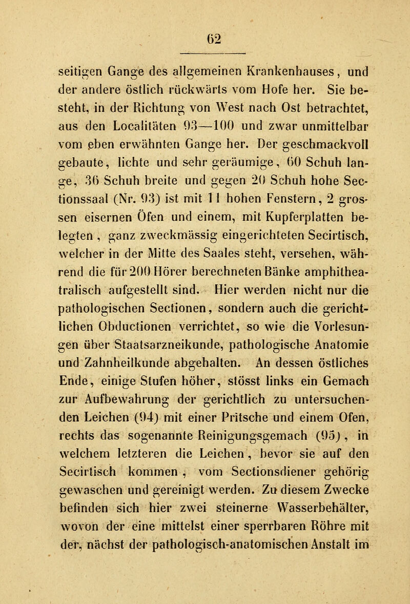 seitigen Gange des allgemeinen Krankenhauses, und der andere östlich rückwärts vom Hofe her. Sie be- steht, in der Richtung von West nach Ost betrachtet, aus den Localitäten 93—100 und zwar unmittelbar vom ßben erwähnten Gange her. Der geschmackvoll gebaute, lichte und sehr geräumige, ()0 Schuh lan- ge, 36 Schuh breite und gegen 20 Schuh hohe Sec- tionssaal (Nr. 93) ist mit 11 hohen Fenstern, 2 gros- sen eisernen Öfen und einem, mit Kupferplatten be- legten , ganz zweckmässig eingerichteten Secirtisch, welcher in der Mitte des Saales steht, versehen, wäh- rend die für 200 Hörer berechneten Bänke amphithea- tralisch aufgestellt sind. Hier werden nicht nur die pathologischen Sectionen, sondern auch die gericht- lichen Obductionen verrichtet, so wie die Vorlesun- gen über Staatsarzneikunde, pathologische Anatomie und Zahnheilkunde abgehalten. An dessen östliches Ende, einige Stufen höher, stösst links ein Gemach zur Aufbewahrung der gerichtlich zu untersuchen- den Leichen (94) mit einer Pritsche und einem Ofen, rechts das sogenannte Reinigungsgemach (95; , in welchem letzteren die Leichen , bevor sie auf den Secirtisch kommen , vom Sectionsdiener gehörig gewaschen und gereinigt werden. Zu diesem Zwecke befinden sich hier zwei steinerne Wasserbehälter, wovon der eine mittelst einer sperrbaren Röhre mit der, nächst der pathologisch-anatomischen Anstalt im