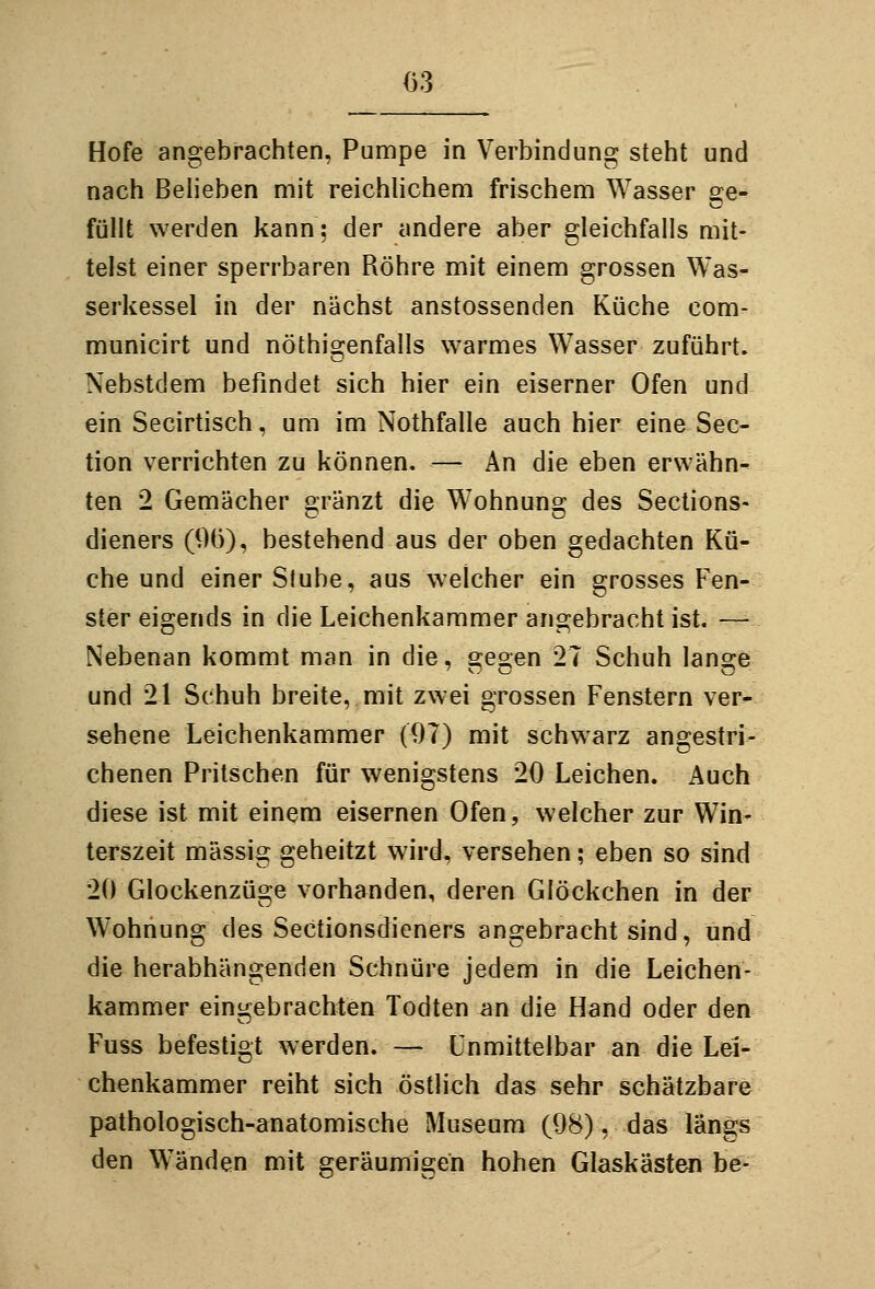 Hofe angebrachten, Pumpe in Verbindung steht und nach Beheben mit reichhchem frischem Wasser se- füllt werden kann; der andere aber gleichfalls mit- telst einer sperrbaren Röhre mit einem grossen Was- serkessel in der nächst anstossenden Küche com- municirt und nöthigenfalls warmes Wasser zuführt. Nebstdem befindet sich hier ein eiserner Ofen und ein Secirtisch, um im Nothfalle auch hier eine Sec- tion verrichten zu können. — An die eben erwähn- ten 2 Gemächer s^ränzt die Wohnunoj des Sections« dieners (96), bestehend aus der oben gedachten Kü- che und einer Stube, aus welcher ein grosses Fen- ster eigends in die Leichenkammer angebracht ist. —• Nebenan kommt man in die, gegen 27 Schuh lange und 21 Schuh breite, mit zwei grossen Fenstern ver- sehene Leichenkammer (07) mit schwarz angestri- chenen Pritschen für wenigstens 20 Leichen. Auch diese ist mit einem eisernen Ofen, welcher zur Win- terszeit massig geheitzt wird, versehen; eben so sind 20 Glockenzüge vorhanden, deren Glöckchen in der Wohnung des Sectionsdieners angebracht sind, und die herabhängenden Schnüre jedem in die Leichen- kammer eingebrachten Todten an die Hand oder den Fuss befestigt werden. — Unmittelbar an die Lei- chenkammer reiht sich östlich das sehr schätzbare pathologisch-anatomische Museum (08), das längs den Wänden mit geräumigen hohen Glaskästen be-