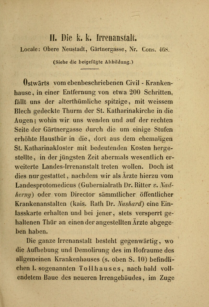 Locale: Obere Neustadt, Gärtnergasse, Nr. Cons. 468. (Siehe die beigefügte Abbildung.) Ostwärts vom ebenbeschriebenen Civil - Kranken- hause, in einer Entfernung von etwa 200 Schritten, fällt uns der alterthümliche spitzige, mit weissem Blech gedeckte Thurm der St. Katharinakirche in die Augen; wohin wir uns w^enden und auf der rechten Seite der Gärtnergasse durch die um einige Stufen erhöhte Hausthür in die, dort aus dem ehemaligen St. Katharinakloster mit bedeutenden Kosten herge- stellte, in der jüngsten Zeit abermals wesentlich er- weiterte Landes-Irrenanstalt treten wollen. Doch ist dies nur gestattet 5 nachdem wir als Arzte hierzu vom Landesprotomedicus (Gubernialrath Dr. Ritter v. Nad- herny) oder vom Director sämmtlicher öffenthcher Krankenanstalten (kais. Rath Dr. Nushard) eine Ein- lasskarte erhalten und bei jener, stets versperrt ge- haltenen Thür an einen der angestellten Ärzte abgege- ben haben. Die ganze Irrenanstalt besteht gegenwärtig, wo die Aufhebung und Demolirung des im Hofraume des allgemeinen Krankenhauses (s, oben S. 10) befindli- chen I. sogenannten Tollhauses, nach bald voll- endetem Baue des neueren Irrengebäudes, im Zuge