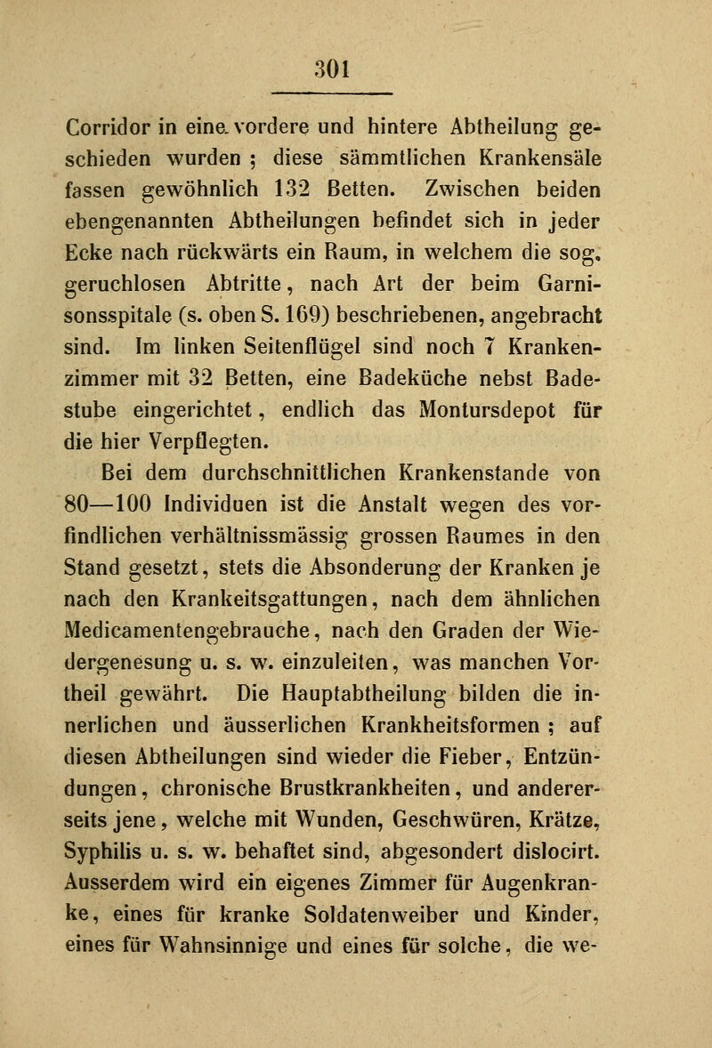 Corridor in eine, vordere und hintere Abtheilung ge- schieden wurden ; diese sämmtlichen Krankensäle fassen gewöhnlich 132 Betten. Zwischen beiden ebengenannten Abtheilungen befindet sich in jeder Ecke nach rückwärts ein Raum, in welchem die sog, geruchlosen Abtritte, nach Art der beim Garni- sonsspitale (s. obenS. 169) beschriebenen, angebracht sind. Im linken Seitenflügel sind noch 7 Kranken- zimmer mit 32 Betten, eine Badeküche nebst Bade- stube eingerichtet, endlich das Monlursdepot für die hier Verpflegten. Bei dem durchschnittlichen Krankenstande von 80—100 Individuen ist die Anstalt wegen des vor- findlichen verhältnissmässig grossen Raumes in den Stand gesetzt, stets die Absonderung der Kranken je nach den Krankeitsgattungen, nach dem ähnlichen Medicamentengebrauche, nach den Graden der Wie- dergenesung u. s. w. einzuleiten, was manchen Vor- theil gewährt. Die Hauptabtheilung bilden die in- nerlichen und äusserlichen Krankheitsformen ; auf diesen Abtheilungen sind wieder die Fieber, Entzün- dungen , chronische Brustkrankheiten, und anderer- seits jene, welche mit Wunden, Geschwüren, Krätze, Syphilis u. s. w. behaftet sind, abgesondert dislocirt. Ausserdem wird ein eigenes Zimmer für Augenkran- ke, eines für kranke Soldatenweiber und Kinder, eines für Wahnsinnige und eines für solche, die we-