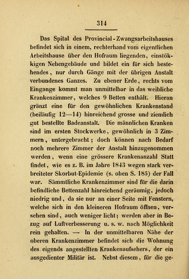 Das Spital des Provincial-Zwangsarbeitshauses befindet sich in einem, rechterhand vonn eigentlichen Arbeitshause über den Hofraum liegenden, einstök- kigen Nebengebäude und bildet ein für sich beste- hendes , nur durch Gänge mit der übrigen Anstalt verbundenes Ganzes. Zu ebener Erde, rechts vom Eingange kommt man unmittelbar in das weibliche Krankenzimmer, welches 9 Betten enthält. Hieran gränzt eine für den gewöhnlichen Krankenstand (beiläufig 12—14) hinreichend grosse und ziemlich gut bestellte Badeanstalt. Die männlichen Kranken sind im ersten Stockwerke, gewöhnlich in 3 Zim- mern , untergebracht ; doch können nach Bedarf noch mehrere Zimmer der Anstalt hinzugenommen werden, wenn eine grössere Krankenanzahl Statt findet, wie es z. B. im Jahre 1843 wegen stark ver- breiteter Skorbut-Epidemie (s. oben S. 185) der Fall war. Sämmtliche Krankenzimmer sind für die darin befindliche Bettenzahl hinreichend geräumig, jedoch niedrig und, da sie nur an einer Seite mit Fenstern, welche sich in den kleineren Hofraum öffnen, ver- sehen sind, auch weniger licht; werden aber in Be- zug auf Luftverbesserung u. s. w^ nach Möglichkeit rein gehalten. — In der unmittelbaren Nähe der oberen Krankenzimmer befindet sich die Wohnung des eigends angestellten Krankenaufsehers, der ein ausgedienter Militär ist. Nebst diesem, für die ge-