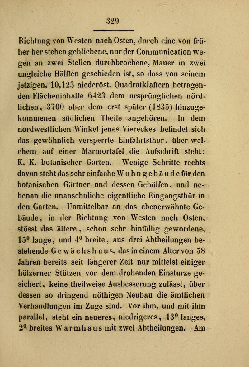 320 Richtung von Westen nach Osten, durch eine von frü- her her stehen gebliebene, nur der Communication we- gen an zwei Stellen durchbrochene, Mauer in zwei ungleiche Hälften geschieden ist, so dass von seinem jetzigen, 10,123 niederöst. Quadratklaftern betragen- den Flächeninhalte 0423 dem ursprünglichen nörd- lichen, 3T00 aber dem erst später (1835) hinzuge- kommenen südlichen Theile angehören. In dem nordwestlichen Winkel jenes Viereckes befindet sich das gewöhnlich versperrte Einfahrtsthor, über wel- chem auf einer Marmortafel die Aufschrift steht: K. K. botanischer Garten. Wenige Schritte rechts davon steht das sehr einfache Wohngebäude für den botanischen Gärtner und dessen Gehülfen, und ne- benan die unansehnliche eigentliche Eingangsthür in den Garten. Unmittelbar an das ebenerwähnte Ge- bäude, in der Richtung von Westen nach Osten, stösst das ältere , schon sehr hinfällig gewordene, 15 lange, und 4 breite, aus drei Abtheilungen be- stehende Gewächshaus, das in einem Alter von 58 Jahren bereits seit längerer Zeit nur mittelst einiger hölzerner Stützen vor dem drohenden Einstürze ge- sichert, keine theilweise Ausbesserung zulässt, über dessen so dringend nöthigen Neubau die amtlichen Verhandlungen im Zuge sind. Vor ihm, und mit ihm parallel, steht ein neueres, niedrigeres, 13 langes, 2 breites Warmhaus mit zwei Abtheilungen. Am