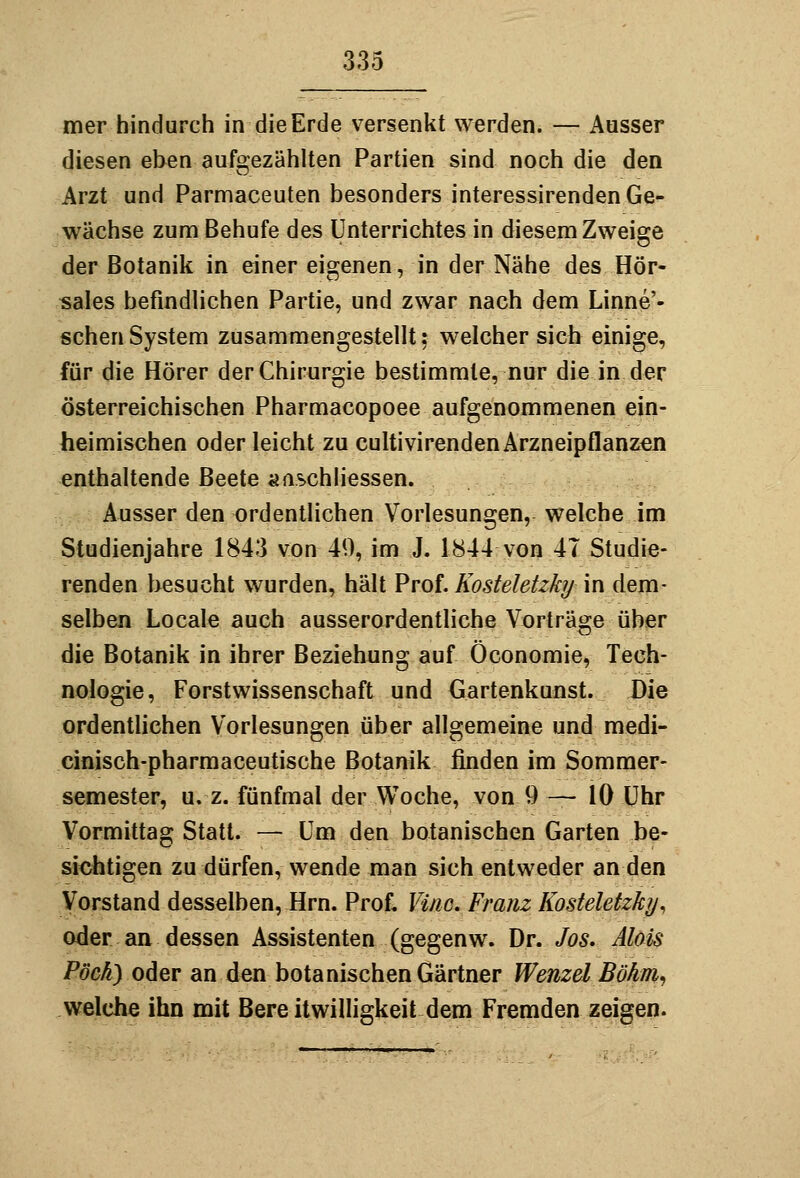 mer hindurch in die Erde versenkt werden. — Ausser diesen eben aufgezählten Partien sind noch die den Arzt und Parmaceuten besonders interessirenden Ge- wächse zum Behufe des Unterrichtes in diesem Zweige der Botanik in einer eigenen, in der Nähe des Hör- sales befindlichen Partie, und zwar nach dem Linne'- schenSystem zusammengestellt; welcher sich einige, für die Hörer der Chirurgie bestimmte, nur die in der österreichischen Pharmacopoee aufgenommenen ein- heimischen oder leicht zu cultivirenden Arzneipflanzen enthaltende Beete aaschliessen. Ausser den ordentlichen Vorlesungen, welche im Studienjahre 1843 von 49, im J. 1844 von 47 Studie- renden besucht wurden, hält Prof. Kosteletzkij in dem- selben Locale auch ausserordentliche Vorträge über die Botanik in ihrer Beziehung auf Öconomie, Tech- nologie, Forstwissenschaft und Gartenkunst. Die ordentlichen Vorlesungen über allgemeine und medi- cinisch-pharmaceutische Botanik finden im Sommer- semester, u. z. fünfmal der Woche, von 9 — 10 Uhr Vormittag Statt. — Um den botanischen Garten be- sichtigen zu dürfen, wende man sich entweder an den Vorstand desselben, Hrn. Prof« Vino. Franz Kosteletzky^ oder.an dessen Assistenten (gegenw. \)v. Jos. Alois Pöcky oder an den botanischen Gärtner Wenzel Böhrn^ welche ihn mit Bere itwilligkeit dem Fremden zeigen.