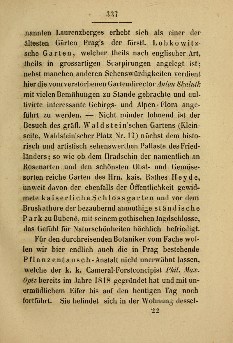 nannten Laurenzberges erhebt sich als einer der ältesten Gärten Prag's der fürstl. Lobkowitz- sche Garten, welcher theils nach englischer Art, theils in grossartigen Scarpirungen angelegt ist; nebst manchen anderen Sehenswürdigkeiten verdient hier die vom verstorbenen Gartendirector Anton Skalnik mit vielen Bemühungen zu Stande gebrachte und cul- tivirte interessante Gebirgs- und Alpen-Flora ange- führt zu werden. — Nicht minder lohnend ist der Besuch des gräfl. Wald stein'schen Gartens (Klein- seite, Waldstein'scher Platz Nr. IT) nächst dem histo- risch und artistisch sehenswerthen Pallaste des Fried- länders; so wie ob dem Hradschin der namenthch an Rosenarten und den schönsten Obst- und Gemüse- sorten reiche Garten des Hrn. kais. Rathes Hey de, unweit davon der ebenfalls der Öffentlichkeit gewid- mete kaiserlicheSchlossgarten und vor dem Bruskathore der bezaubernd anmuthige ständische P a rk zu Bubenc. mit seinem gothischen Jagdschlosse, das Gefühl für Naturschönheiten höchüch befriedigt. Für den durchreisenden Botaniker vom Fache wol- len wir hier endlich auch die in Prag bestehende Pflanzentausch-Anstalt nicht unerwähnt lassen, welche der k. k. Cameral-Forstconcipist Phil, Max, Opiz bereits im Jahre 1818 gegründet hat und mit un- ermüdlichem Eifer bis auf den heutigen Tag noch fortführt. Sie befindet sich in der Wohnung dessel- 22