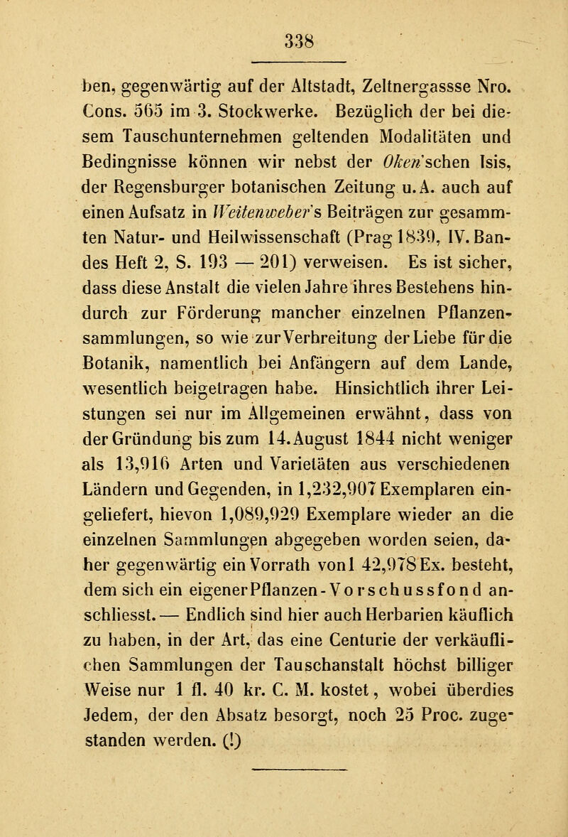 ben, gegenwärtig auf der Altstadt, Zeltnergassse Nro. Cons. 565 im 3. Stockwerke. Bezüglich der bei die- sem Tauschunternehmen geltenden Modalitäten und Bedingnisse können wir nebst der Oken sehen Isis, der Regensburger botanischen Zeitung u.A. auch auf einen Aufsatz in Weitenwebefs Beiträgen zur gesamm- ten Natur- und Heil Wissenschaft (Prag 1839, IV. Ban- des Heft 2, S. 193 — 201) verweisen. Es ist sicher, dass diese Anstalt die vielen Jahre ihres Bestehens hin- durch zur Förderung mancher einzelnen Pflanzen^ Sammlungen, so wie zur Verbreitung der Liebe für die Botanik, namentüch bei Anfängern auf dem Lande, wesentlich beigetragen habe. Hinsichtlich ihrer Lei- stungen sei nur im Allgemeinen erwähnt, dass von der Gründung bis zum 14. August 1844 nicht weniger als 13,916 Arten und Varietäten aus verschiedenen Ländern und Gegenden, in 1,232,901 Exemplaren ein- gehefert, hievon 1,089,929 Exemplare wieder an die einzelnen Sammlungen abgegeben worden seien, da- her gegenwärtig einVorrath vonl 42,978 Ex. besteht, dem sich ein eigenerPflanzen-Vorschussfond an- schliesst.— Endlich sind hier auch Herbarien käuflich zu haben, in der Art, das eine Centurie der verkäufli- chen Sammlungen der Tauschanstalt höchst billiger Weise nur 1 fl. 40 kr. C. M. kostet, wobei überdies Jedem, der den Absatz besorgt, noch 25 Proc. zuge- standen werden. (!)