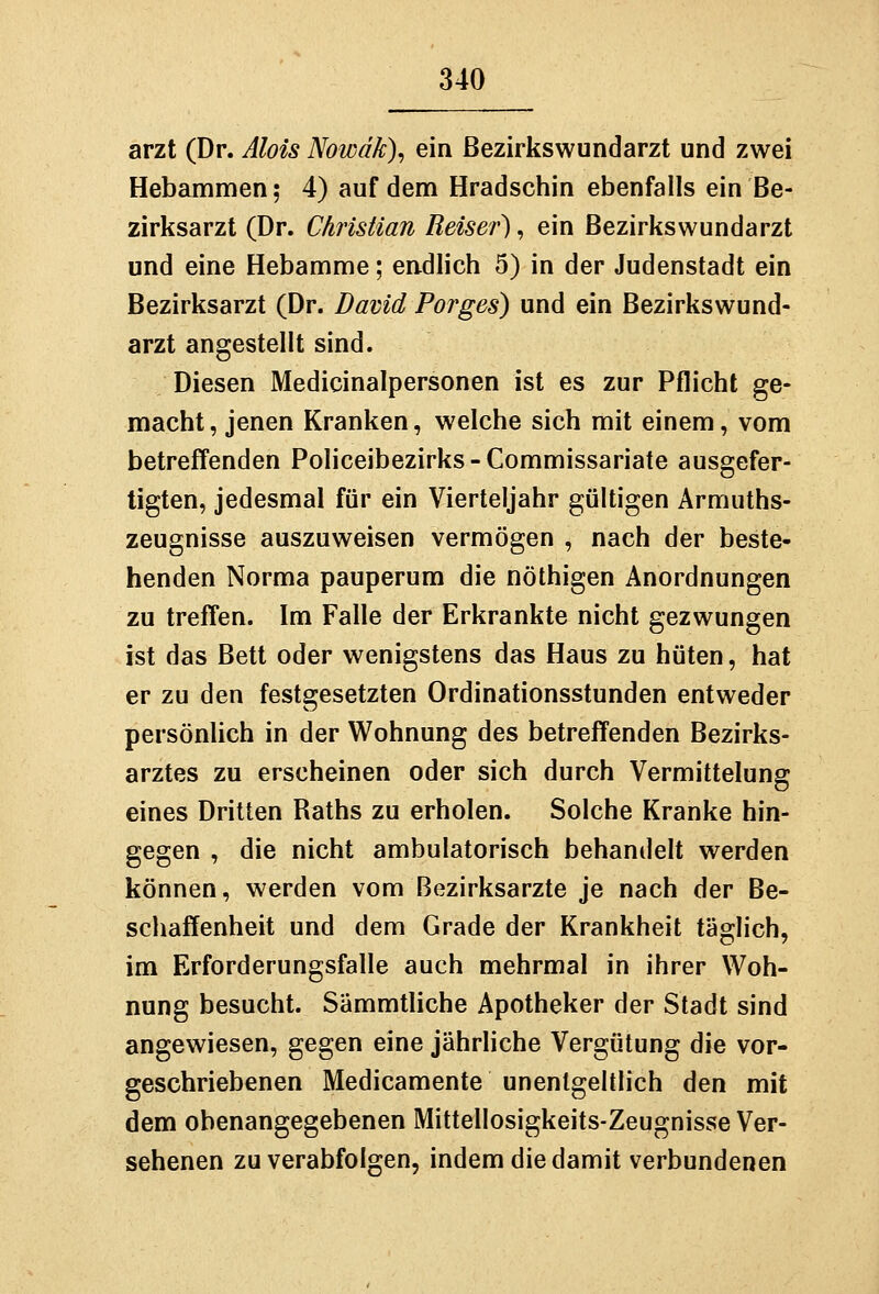 arzt (Dr. Alois Nowdk), ein ßezirkswundarzt und zwei Hebammen; 4) auf dem Hradschin ebenfalls ein Be- zirksarzt (Dr. Christian Reiser), ein Bezirkswundarzt und eine Hebamme; endlich 5) in der Judenstadt ein Bezirksarzt (Dr. David Porges) und ein Bezirkswund- arzt angestellt sind. Diesen Medicinalpersonen ist es zur Pflicht ge- macht, jenen Kranken, welche sich mit einem, vom betreffenden Policeibezirks-Commissariate ausgefer- tigten, jedesmal für ein Vierteljahr gültigen Armuths- zeugnisse auszuweisen vermögen , nach der beste- henden Norma pauperum die nöthigen Anordnungen zu treffen. Im Falle der Erkrankte nicht gezwungen ist das Bett oder wenigstens das Haus zu hüten, hat er zu den festgesetzten Ordinationsstunden entweder persönlich in der Wohnung des betreffenden Bezirks- arztes zu erscheinen oder sich durch Vermittelung eines Dritten Raths zu erholen. Solche Kranke hin- gegen , die nicht ambulatorisch behandelt werden können, werden vom Bezirksarzte je nach der Be- schaffenheit und dem Grade der Krankheit täglich, im Erforderungsfalle auch mehrmal in ihrer Woh- nung besucht. Sämmtliche Apotheker der Stadt sind angewiesen, gegen eine jährliche Vergütung die vor- geschriebenen Medicamente unentgeltlich den mit dem obenangegebenen Mittellosigkeits-Zeugnisse Ver- sehenen zu verabfolgen, indem die damit verbundenen