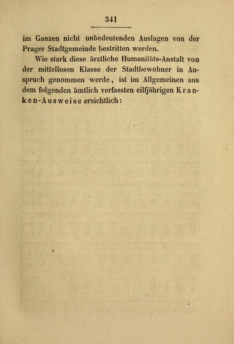 im Ganzen nicht unbedeutenden Auslagen von der Prager Stadtgemeinde bestritten werden. Wie stark diese ärztliche Humanitäts-Anstalt von der mittellosen Klasse der Stadtbewohner in An- spruch genommen werde, ist im Allgemeinen aus dem folgenden ämtlich verfassten eilfjährigen Kran- ken-Ausweise ersichtlich: