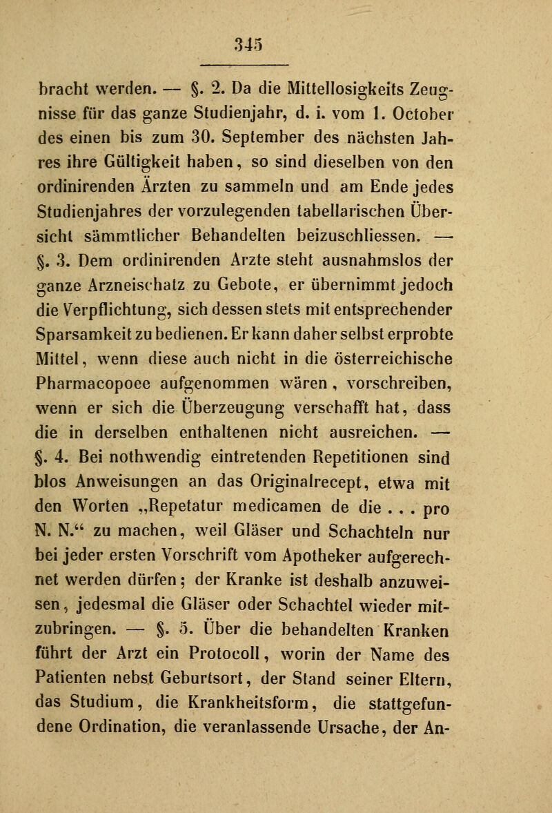 bracht werden. — §. 2. Da die Mittellosigkeits Zeug- nisse für das ganze Studienjahr, d. i. vom 1. October des einen bis zum 30. September des nächsten Jah- res ihre Gültigkeit haben, so sind dieselben von den ordinirenden Ärzten zu sammeln und am Ende jedes Studienjahres der vorzulegenden tabellarischen Über- sicht sämmtlicher Behandelten beizuschhessen. — §. 3. Dem ordinirenden Arzte steht ausnahmslos der ganze Arzneischatz zu Gebote, er übernimmt jedoch die Verpflichtung, sich dessen stets mit entsprechender Sparsamkeit zu bedienen. Er kann daher selbst erprobte Mittel, wenn diese auch nicht in die österreichische Pharmacopoee aufgenommen wären , vorschreiben, wenn er sich die Überzeugung verschafft hat, dass die in derselben enthaltenen nicht ausreichen. — §. 4. Bei nothwendig eintretenden Repetitionen sind blos Anweisungen an das Originalrecept, etwa mit den Worten „Repetatur medicamen de die . . . pro N. N. zu machen, weil Gläser und Schachteln nur bei jeder ersten Vorschrift vom Apotheker aufgerech- net werden dürfen; der Kranke ist deshalb anzuwei- sen, jedesmal die Gläser oder Schachtel wieder mit- zubringen. — §. 5. Über die behandelten Kranken führt der Arzt ein Protocoll, worin der Name des Patienten nebst Geburtsort, der Stand seiner Eltern, das Studium, die Krankheitsform, die stattgefun- dene Ordination, die veranlassende Ursache, der An-