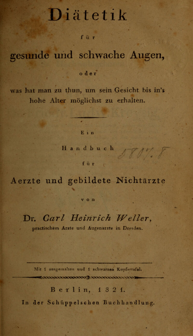 Diätetik für gesunde und schwache Augen, oder was hat man zu thun, um sein Gesicht bis in's hohe Alter möglichst zu erhalten. E 1 n Handbuch ^-«j^^* für Aerzte und gebildete Nichtärzte von Dr. Carl Heinrich Weiler^ practischem Arzte und Augenarzte in Dresden. Mit 1 ausgemalten und 1 scliwarzen Knpft^rtafel, Berlin, 1821. In der Schüppelschen Buchhandlung.