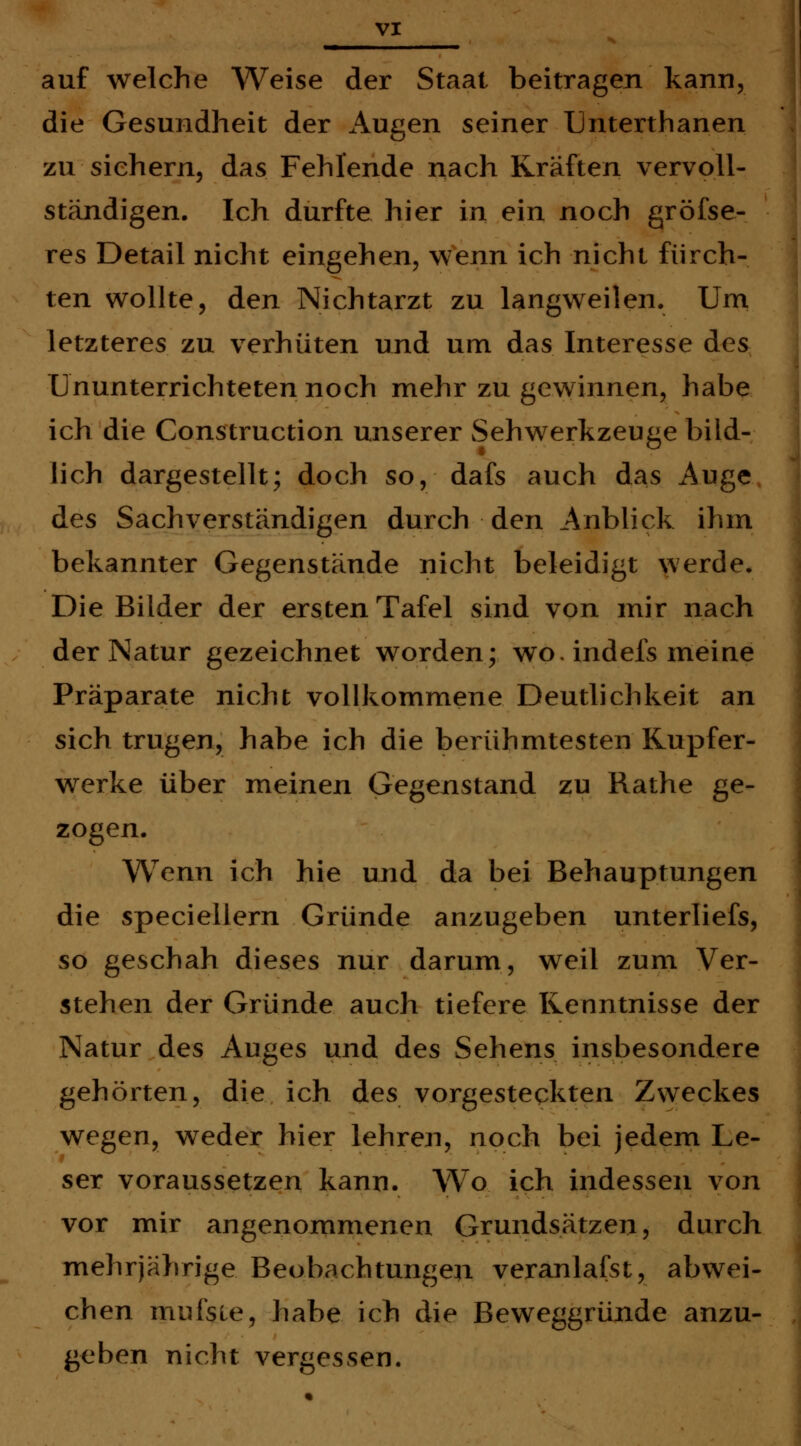 auf welche Weise der Staat beitragen kann, die Gesundheit der Augen seiner Unterthanen zu siehern, das Fehlende nach Kräften vervoll- ständigen. Ich durfte hier in ein noch gröfse- res Detail nicht eingehen, wenn ich nicht fürch- ten wollte, den Nichtarzt zu langweilen. Um letzteres zu ver-hüten und um das Interesse des Ununterrichteten noch mehr zu gewinnen, habe ich die Construction unserer Sehwerkzeuge bild- lich dargestellt; doch so, dafs auch das Auge des Sachverständigen durch den Anblick ihm bekannter Gegenstände nicht beleidigt werde. Die Bilder der ersten Tafel sind von mir nach der Natur gezeichnet worden; wo. indefs meine Präparate nicht vollkommene Deutlichkeit an sich trugen, habe ich die berühmtesten Rupfer- werke über meinen Gegenstand zu Rathe ge- zogen. Wenn ich hie und da bei Behauptungen die speciellern Gründe anzugeben unterliefs, so geschah dieses nur darum, weil zum Ver- stehen der Gründe auch tiefere Kenntnisse der Natur des Auges und des Sehens insbesondere gehörten, die ich des vorgesteckten Zweckes wegen, weder hier lehren, noch bei jedem Le- ser voraussetzen kann. Wo ich indessen von vor mir angenommenen Grundsätzen, durch mehrjährige Beobachtungen veranlagst, abwei- chen mufsie, habe ich die Beweggründe anzu- geben nicht vergessen.