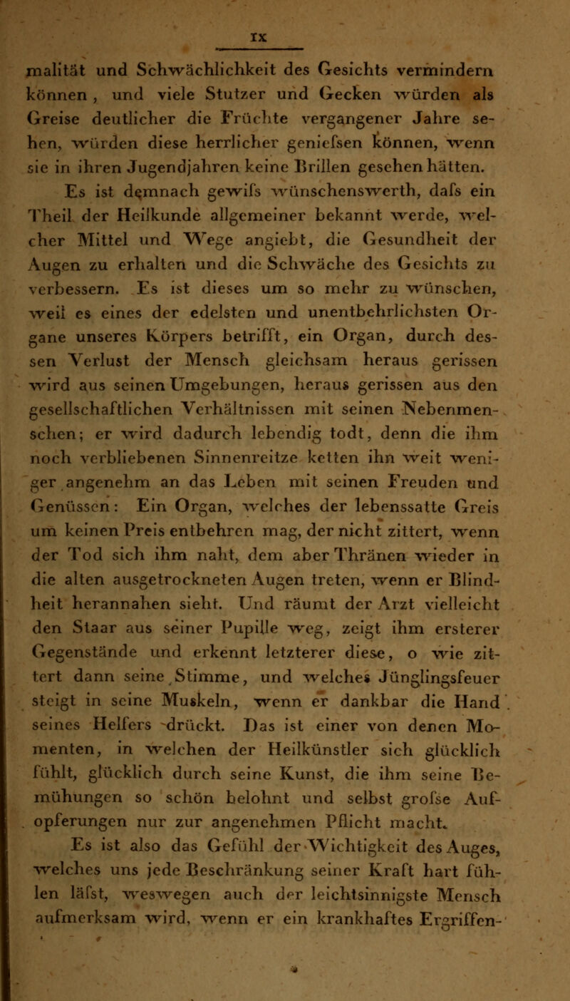 malität und Schw^ächlichkeit des Gesichts vermindern können , und viele Stutzer und Gecken würden als Greise deutlicher die Früchte vergangener Jahre se- hen, w^ürden diese herrlicher geniefsen können, w^enn sie in ihren Jugendjahren keine Brillen gesehen hätten. Es ist demnach gewifs Avünschenswerth, dafs ein Theil der Heilkunde allgemeiner bekannt Averde, Avel- eher Mittel und W^ege angiebt, die Gesundheit der Augen zu erhalten und die Schwäche des Gesichts zu verbessern. Es ist dieses um so mehr zu wünschen, weil es eines der edelsten und unentbehrlichsten Or- gane unseres Körpers betrifft, ein Organ, durch des- sen Verlust der Mensch gleichsam heraus gerissen v\^ird aus seinen Umgebungen, heraus gerissen aus den gesellschaftlichen Verhältnissen mit seinen Nebenmen- schen; er wird dadurch lebendig todt, denn die ihm noch verbliebenen Sinnenreitze ketten ihn weit weni- ger angenehm an das Leben mit seinen Freuden und Genüssen: Ein Organ, %velches der lebenssatte Greis um keinen Preis entbehren mag, der nicht zittert, wenn der Tod sich ihm naht, dem aber Thränen Avieder in die alten ausgetrockneten Augen treten, wenn er Blind- heit herannahen sieht. Und räumt der Arzt vielleicht den Staar aus seiner Pupille weg, zeigt ihm ersterev Gegenstände und erkennt letzterer diese, o wie zit- tert dann seine Stimme, und ^velche« Jünglingsfeuer steigt in seine Muskeln, wenn er dankbar die Hand seines Helfers -drückt. Das ist einer von denen Mo- menten, in welchen der Heilkünstler sich glücklich fühlt, glücklich durch seine Kunst, die ihm seine Be- mühungen so schön belohnt und selbst grofse Auf- opferungen nur zur angenehmen Pflicht macht* Es ist also das Gefühl der Wichtigkeit des Auges, welches uns jede Beschränkung seiner Kraft hart füh- len läfst, w^es^vegen auch der leichtsinnigste Mensch aufmerksam wird, v\^enn er ein krankhaftes Ergriffen-