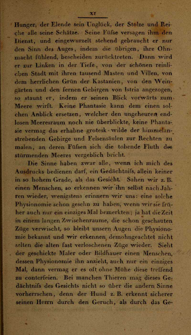 xr Hunger, der Elende sein Unglück, der Stolze und Rei- che alle seine Schätze. Seine Füfse versagen ihm den Dienst, und einge^vurzelt stehend gebraucht er nur den Sinn de$ Auges, indem die übrigen, ihre Ohn- macht fühlend, bescheiden zurücktreten. Dann Tv^ird er zur Linken in der Tiefe , von der schönen reinli- cben Stadt mit ihren tausend Masten und Villen, von dem herrlichen Grün der Kastanien, von den Wein- gärten und den fernen Gebirgen von Istria angezogen, so staunt er, indem er seinen Blick vorwärts zum Meere Avirft. Keine Phantasie kann dem einen sol- chen Anblick ersetzen, welcher den ungeheurert end- losen Meeresraum noch nie überblickte, keine Phanta- sie vermag das erhabne grotesk-wilde der himmelan- strebenden Gebirge und Felsensäulcn zur Rechten zu malen, an deren Füfsen sich die tobende Fluth dt?s stürmenden Meeres vergeblich bricht. Die Sinne haben zwar alle, Avenn ich mich des Ausdrucks bedienen darf, ein Gedächtnifs, allein keiner in so hohem Grade, als das Gesicht. Sahen w^ir z.B. einen Menschen, so erkennen wir ihn selbst nach Jah- ren wieder, v/enigstens erinnern wir uns: eine solche Physionomie schon gesehn zu haben, ^venn ^vir sie frü- her auch nur ein einziges Mal bemerkten: ja hat die Zeit in einem langen Zwischenräume, die schon geschauten Züge verwischt, so bleibt unsern Augen die Physiono- mie bekannt und wir erkennen demohngeachtet nicht s.elten die alten fast verloschenen Züge w^ieder. Sieht der geschickte Maler oder Bildhauer einen Menschen, dessen Physionomie ihn anzielit, auch nur ein einziges Mal, dann vermag er es oft ohne Mühe diese treffend zu conterfeien. Bei manchen Thieren mag dieses Ger dächtnifs des Gesichts nicht so über die andern Sinne vorherrschen, denn der Hund z. B. erkennt sicherer seinen Herrn durch den Geruch, als durch das Ge-