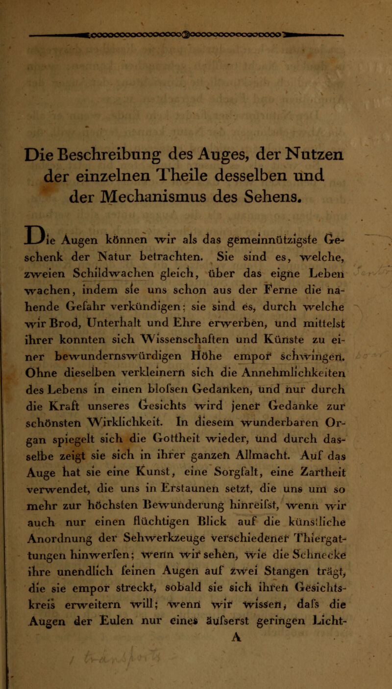 ^oooocooooooooooo^oooooooooooooooo^ Die Beschreibung des Auges, der Nutzen der einzelnen Theile desselben und der Mechanismus des Sehens. J-Jie Augen können wir als das gemeinnützigste (xe^ schenk der Natur betrachten. Sie sind es, A^v^elche, zweien Schildw^achen gleich, tiber das eigne Leben wachen, indem s(e uns schon aus der Ferne die na- hende Gefahr verkündigen; sie sind es, durch welche \rir Brod, Unterhalt und Ehre erv\rerben, und mittelst ihrer konnten sich Wissenschaften und Künste zu ei- ner bewundernsvrürdigen Höhe empoi* schwingen. Ohne dieselben verkleinert! sich die Annehmlichkeiten des Lebens in einen blofsen Gedanken, und hur durch die Kraft unseres Gesichts wird jener Gedanke zur schönsten Wirklichkeit. In diesern wunderbaren Or- gan spiegelt sich die Gottheit -wieder, und durch das- selbe zeigt sie sicih in ihrer ganzen Allmacht. Auf das Auge hat sie eine Kunst, eine Sorgfalt, eine Zartheit verwendet, die uns in Erstaunen setzt, die uns um so mehr zur höchsten Bewunderung hinreifst, vrenn wir auch nur einen flüchtigen Blick auf die küns;liehe Anordnung der Sehvrerkzeüge verschiedener Thiergat- tungen hinwerfen; wenn M^ir sehen, wie die Schrieckei ihre unendlich feinen Augen auf üwei Stangen trägt^ die sie empor streckt, sobald sie sich ihreti Gesichts- kreis erweitern w^ill; ^venri wir wissen^ dafs die Augen der Eulen nur eine« äufserst geringen Licht- A