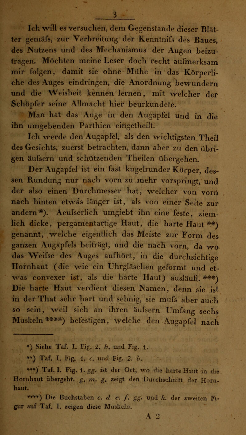 Ich -Nvill es versuchen, dem Gegenstande dieser Blät- ter gemäfs, zur Verbreitung der Kenntnifs des Baues, des Nutzens und des Mechanismus der Augen beizu- tragen. Möchten meine Leser doch recht aufmerksam mir folgen, damit sie ohne Mühe in das Körperli- che des Auges eindringen, die Anordnung bewundern und die Weisheit kennen lernen, mit ^velcher der Schöpfer seine Allmacht hier beurkundete. Man hat das Auge in den Augapfel und in die ihn umgebenden Parthien eingetheilt. Ich werde den Augapfel, als den wichtigsten Theil des Gesichts, zuerst betrachten, dann aber zu den übri- gen äufsern und schützenden Theilen übergehen. Der Augapfel ist ein fast kugelrunder Körper, des- sen Rundung nur nach vorn zu .mehr vorspringt, und der also einen Durchmesser hat, welcher von vorn nach hinten etwas länger ist, als von einer Seite zur andern*). Aeufserlich umgiebt ihn eine feste, ziem- lich dicke, pergamentartige Haut, die harte Haut ^*) genannt, welche eigentlich das Meiste zur Form des ganzen Augapfels beiträgt, und die nach vorn, da wo das Weifse des Auges aufhört, in die durchsichti-^e Hornhaut (die wie ein Uhrgläschen geformt und et- was convexer ist, als die harte Haut) ausläuft.***) Die harte Haut verdient diesen Namen, denn sie ist in der That sehr hart und sehnig, sie mufs aber auch so sein, ^veIl sich an ihren äufsern Umfang sechs Muskeln****) befestigen, welche den Augapfel nach *) Siehe Taf. I. Fig. 2. h, und Fig. 1. **) Taf. I. Fig. 1. c. und Fig. 2. b. ^'^*) Taf. I. Fig. 1. gg, ist der Ort, wo die harte Haut in die Hornhaut übergeht, g, m, g, zeigt den Durclischnitt der Horn- haut, ¥¥¥¥) Die Buchstaben c. d. e. /. gg. und h, der zweiten Fi- gur auf Taf. I. zeigen diese Muskeln. A 2