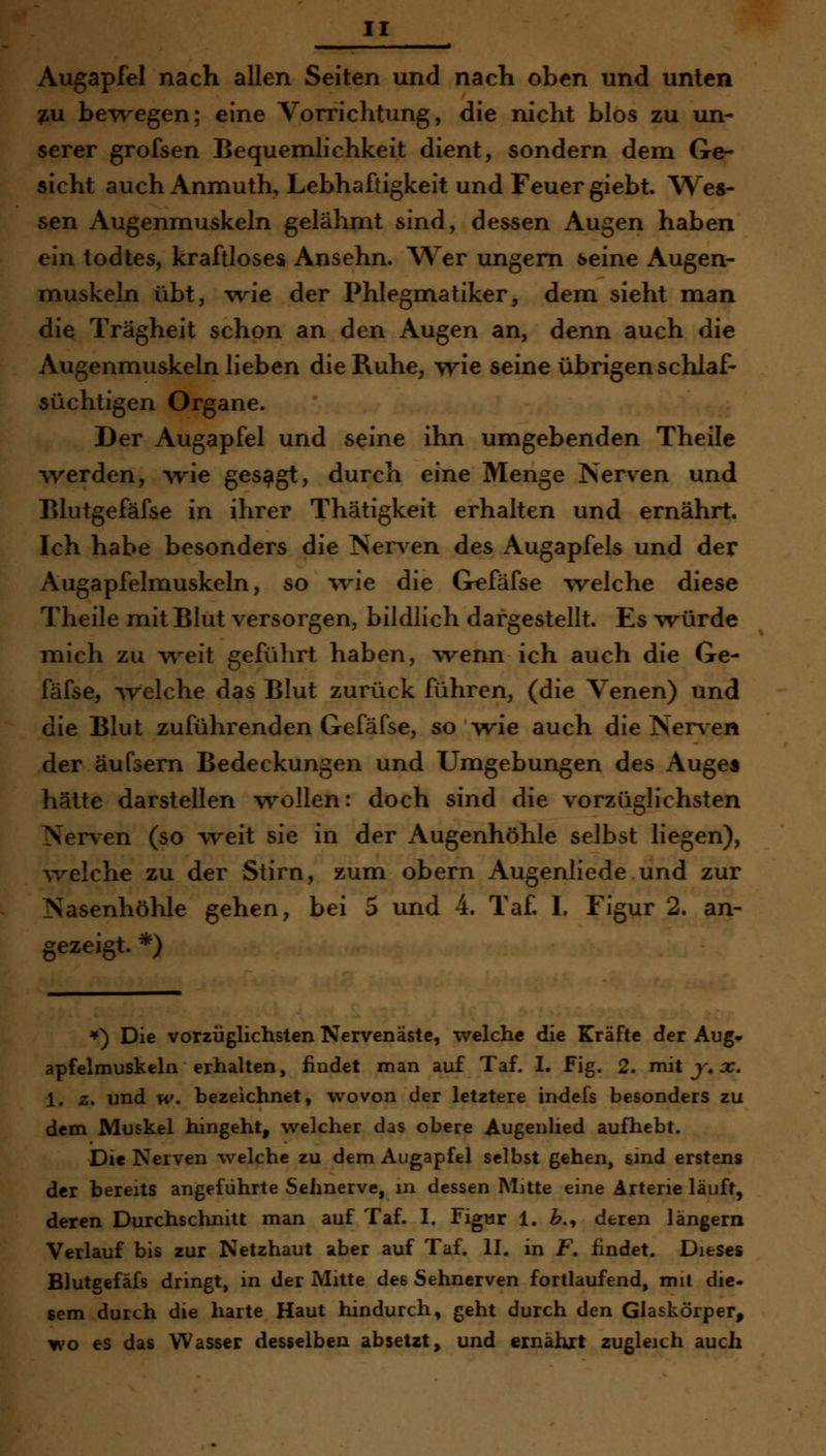 Augapfel nach allen Seiten und nach oben und unten 7,u bewegen; eine Vorrichtung, die nicht blos zu un- serer grofsen Bequemlichkeit dient, sondern dem Ge- sicht auch Anmuth, Lebhaftigkeit und Feuer giebt. AVes- sen Augenmuskeln gelähmt sind, dessen Augen haben ein todtes, kraftloses Ansehn. Wer ungern seine Augen- muskeln übt, -vrie der Phlegmatiker, dem sieht man die Trägheit schon an den Augen an, denn auch die Augenmuskeln lieben die Ruhe, yyie seine übrigen schlaf- süchtigen Organe. Der Augapfel und seine ihn umgebenden Theile werden, wie gesagt, durch eine Menge Nerven und Elutgefäfse in ihrer Thätigkeit erhalten und ernährt. Ich habe besonders die Nen en des Augapfels und der Augapfelmuskeln, so wie die Grefäfse welche diese Theile mit Blut versorgen, bildlich dargestellt. Es \vürde mich zu weit geführt haben, wenn ich auch die Ge- fäfse, welche das Blut zurück führen, (die Venen) und die Blut zuführenden Gefäfse, sowie auch die Ner\-en der äufsern Bedeckungen und Umgebungen des Auge* hätte darstellen w^ollen: doch sind die vorzüglichsten Nerven (so weit sie in der Augenhöhle selbst liegen), ^velche zu der Stirn, zum obern Augenliede und zur Nasenhöhle gehen, bei 5 und 4. Taf I. Figur 2. an- gezeigt. *) *) Die vorzüglichsten Nerven äste, welche die Kräfte der Aug* apfelmuskeln erhalten, findet man auf Taf. I. Fig. 2. mit j% j;. 1. z. und w. bezeichnet, wovon der letztere indefs besonders zu dem Muskel hingeht, welcher das obere Augeulied aufhebt. Die Nerven welche zu dem Augapfel selbst gehen, sind erstens der bereits angeführte Sehnerve, in dessen Mitte eine Arterie läuft, deren Durchschnitt man auf Taf. I. Figur 1. ^., deren längern Verlauf bis zur Netzhaut aber auf Taf. II. in F. findet. Dieses Blutgefäfs dringt, in der Mitte des Sehnerven fortlaufend, mit die- sem durch die harte Haut hindurch, geht durch den Glaskörper, yivo es das Wasser desselben absetzt> und ernährt zugleich auch