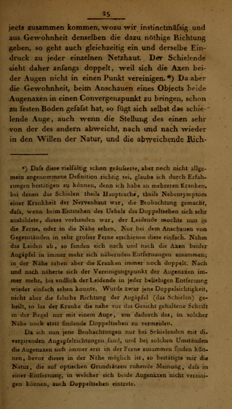 35 ject3 zusammen kommen, %vozu \rir instinclmäfsig und aus Gewohnheit denselben die dazu nöthige Richtung geben, so geht auch gleichzeitig ein und derselbe Ein- druck zu jeder einzelnen Netzhaut Dcfr Schielende uieht daher anfangs doppelt, -vreil sich die Axen bei- der Augen nicht in einen Punkt vereinigen. *) Da aber die GeTTohnheit, beim Anschauen eines Objects beide Augenaxen in einen Convergenzpunkt zu bringen, schon zu festen Boden gefafst hat, so fügt sich selbst das schie- lende Auge, auch ^venn die Stelluiig des einen sehr von der des andern ab-vveicht, nach und nach wieder in den Willen der Natur, und die abweichende Rieh- ^) Dafs diese vielfältig schon geäulserte, aber noch nicht allge- mein angenommene Definition richtig sei, glaubt ich durch Erfah- rungen bestätigen zu können, denn ich habe an mchreien Kranken, bei denen das Schielen theils Hauptsache, th'eils Nebensymptom einer Krankheil der Nervenhaut war, die Beobachtung gemacht, dafs, wenn beim Entstehen des Uebels das Doppelteehen sich sehr ausbildete, dieses vorhanden war, der Leidende mochte nun in die Ferne, oder in die Nähe sehen, Nur bei denn Anschauen von Gegenständen in sehr grofser Ferne erschienen diese einfach. Nahm das Leiden ab, so fanden sich nach und nach die Axtn beider Augäpfel in immer mehr sich nähernden Entfernungen zusammen; in der Nähe sahen aber die Kranken immer noch doppelt. Nach und nach näherte sich der Vereinigungspunkt der Augenaxen im- mer mehr, bis endlich der Leidende m jeder beliebigen Entfernung wieder einfach sehen konnte. Wurde zwar jene Doppelsichtigkeit, nicht aber die falsche Richtung der Augäpfel (das i)chielen) ge- heilt, so las der Kranke die nahe vor das Gesicht gehaltene Schrift in der Reeel nur mit einem Auge, um dadurch das, in solcher Nähe noch statt findende Doppehsehen zu vermeiden. Da ich nun jene Beobachtungen nur bei Schielenden mit di- vergirenden Au^apfelrichlungen.fand, und bei solchen Umständen die Augenaxen sich immer erst in der Ferne zusammen finden kön- nen, bevor dieses in der Nähe möglich ist, so bestätigte mir die Natur, die auf optischen Grundsätzen ruhende iMeinung, dafs in einer -Entfernung, in welcher sich btide Augena::en nicht vereini- gen können, auch Doppeltsehen eintrete.