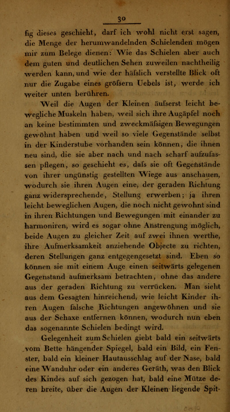 3Q fig dieses geschieht, darf ich wohl nicht erst sagen, die Menge der herum>vandehiden Schielenden mögen mir zum Belege dienen: Wie das Schielen aber auch dem guten und deutlichen Sehen zuw^eilen nachtheilig \rerden kann, und wie der häfslich verstellte Blick oft nur die Zugabe eines gröfsern Uebels ist, werde ich weiter unten berühren. Weil die Augert der Kleinen äulserst leicht be- wegliche Muskeln haben, Aveil sich ihre Augäpfel noch an keine bestimmten und zweckmäfsigen Bewegungen gewöhnt haben uud yveil so viele Gegenstände selbst in der Kinderstube vorhanden sein können, die ihnen neu sind, die sie aber nach und nach scharf aufzufas- sen pflegen, so geschieht es, dafs sie oft Gegenstände von ihrer ungünstig gestellten W^iege aus anschauen, wodurch sie ihren Augen eine^ der geraden Richtung ganz widersprechende, Stellung erwerben; ja ihren leicht beweglichen Augen, die noch nicht ge^vohnt sind in ihren Richtungen und Bewegungen mit einander zu harmoniren, wird es sogar ohne Anstrengung möglich^ beide Augen zu gleicher Zeit auf zwei ihnen werthe, ihre Aufmerksamkeit anziehende Objecte zu richten, deren Stellungen ganz entgegengesetzt sind. Eben so können sie mit einem Auge einen seitwärts gelegenen Gegenstand aufmerksam betrachten, ohne das andere aus der geraden Richtung zu verrücken. Man sieht aus dem Gesagten hinreichend, wie leicht Kinder ih- ren Augen falsche Richtungen angewöhnen und sie aus der Sehaxe entfernen können, wodurch nun eben das sogenannte Schielen bedingt wird. Gelegenheit zum Schielen giebt bald ein seitwärts ,votn Bette hängender Spiegel, bald ein Bild, ein Fen- ster, bald ein kleiner Hautausschlag auf der Nase^ bald eine Wanduhr oder ein anderes Geräth, was den Blick des Kindes auf sich gezogen hat, bald eine Mütze de- ren breite, über die Augen der Kleinen liegende Spit-